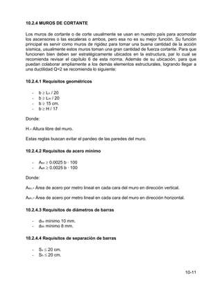 10-11
10.2.4 MUROS DE CORTANTE
Los muros de cortante o de corte usualmente se usan en nuestro país para acomodar
los ascensores o las escaleras o ambos, pero esa no es su mejor función. Su función
principal es servir como muros de rigidez para tomar una buena cantidad de la acción
sísmica, usualmente estos muros toman una gran cantidad de fuerza cortante. Para que
funcionen bien deben ser estratégicamente ubicados en la estructura, par lo cual se
recomienda revisar el capítulo 6 de esta norma. Además de su ubicación, para que
puedan colaborar ampliamente a los demás elementos estructurales, logrando llegar a
una ductilidad Q=2 se recomienda lo siguiente:
10.2.4.1 Requisitos geométricos
- b ≥ Ln / 20
- b ≥ Lm / 20
- b ≥ 15 cm.
- b ≥ H / 17
Donde:
H.- Altura libre del muro.
Estas reglas buscan evitar el pandeo de las paredes del muro.
10.2.4.2 Requisitos de acero mínimo
- Asv ≥ 0.0025 b · 100
- Ash ≥ 0.0025 b · 100
Donde:
Asv.- Área de acero por metro lineal en cada cara del muro en dirección vertical.
Ash.- Área de acero por metro lineal en cada cara del muro en dirección horizontal.
10.2.4.3 Requisitos de diámetros de barras
- dbv mínimo 10 mm.
- dbh mínimo 8 mm.
10.2.4.4 Requisitos de separación de barras
- Sv ≤ 20 cm.
- Sh ≤ 20 cm.
 
