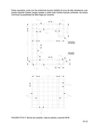 10-12
Estos requisitos, junto con los anteriores buscan dotarle al muro de alta resistencia, que
pueda soportar fuertes cargas axiales y sobre todo fuertes fuerzas cortantes. Se busca
minimizar la posibilidad de falla frágil por cortante.
FIGURA FC10-7. Muros de cortante, vista en planta y sección M-M.
 