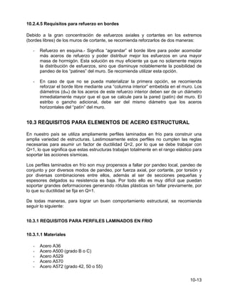 10-13
10.2.4.5 Requisitos para refuerzo en bordes
Debido a la gran concentración de esfuerzos axiales y cortantes en los extremos
(bordes libres) de los muros de cortante, se recomienda reforzarlos de dos maneras:
- Refuerzo en esquina.- Significa “agrandar” el borde libre para poder acomodar
más aceros de refuerzo y poder distribuir mejor los esfuerzos en una mayor
masa de hormigón. Esta solución es muy eficiente ya que no solamente mejora
la distribución de esfuerzos, sino que disminuye notablemente la posibilidad de
pandeo de los “patines” del muro. Se recomienda utilizar esta opción.
- En caso de que no se pueda materializar la primera opción, se recomienda
reforzar el borde libre mediante una “columna interior” embebida en el muro. Los
diámetros (dbe) de los aceros de este refuerzo interior deben ser de un diámetro
inmediatamente mayor que el que se calcule para la pared (patín) del muro. El
estribo o gancho adicional, debe ser del mismo diámetro que los aceros
horizontales del “patín” del muro.
10.3 REQUISITOS PARA ELEMENTOS DE ACERO ESTRUCTURAL
En nuestro país se utiliza ampliamente perfiles laminados en frío para construir una
amplia variedad de estructuras. Lastimosamente estos perfiles no cumplen las reglas
necesarias para asumir un factor de ductilidad Q=2, por lo que se debe trabajar con
Q=1, lo que significa que estas estructuras trabajan totalmente en el rango elástico para
soportar las acciones sísmicas.
Los perfiles laminados en frío son muy propensos a fallar por pandeo local, pandeo de
conjunto y por diversos modos de pandeo, por fuerza axial, por cortante, por torsión y
por diversas combinaciones entre ellos, además al ser de secciones pequeñas y
espesores delgados su resistencia es baja. Por todo ello es muy difícil que puedan
soportar grandes deformaciones generando rótulas plásticas sin fallar previamente, por
lo que su ductilidad se fija en Q=1.
De todas maneras, para lograr un buen comportamiento estructural, se recomienda
seguir lo siguiente:
10.3.1 REQUISITOS PARA PERFILES LAMINADOS EN FRIO
10.3.1.1 Materiales
- Acero A36
- Acero A500 (grado B o C)
- Acero A529
- Acero A570
- Acero A572 (grado 42, 50 o 55)
 