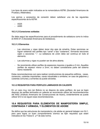 10-14
Los tipos de acero están indicados en la nomenclatura ASTM. (Sociedad Americana de
Pruebas y Materiales).
Los pernos y accesorios de conexión deben satisfacer una de las siguientes
especificaciones de la ASTM:
- A325
- A490
10.3.1.2 Conexiones soldadas
Se debe seguir las especificaciones para el procedimiento de soldadura como lo indica
el AWS D1.3 (Sociedad Americana de Soldadura).
10.3.1.3 Elementos
- Las columnas y vigas deben tener dos ejes de simetría. Estas secciones se
logran soldando dos perfiles tipo “canal” o tipo “costanera”, formando secciones
cajón o secciones “I”. La soldadura de unión debe ser continua en todo el
elemento.
- Las columnas y vigas no pueden ser de alma abierta.
- Se recomienda utilizar perfiles de espesores mayores o iguales a 2 mm. Aquellos
perfiles de espesor menor a 2mm, no deben considerarse parte del sistema
sismo resistente.
Estas recomendaciones son para realizar construcciones de pequeños edificios, casas,
comercios, cubiertas importantes, naves industriales o similares, en caso de galpones y
cubiertas comunes y corrientes se puede obviarlas.
10.3.2 REQUISITOS PARA PERFILES LAMINADOS EN CALIENTE
En un caso muy raro (en Bolivia no se dispone de estos perfiles), de que se logre
disponer de perfiles laminados en caliente se recomienda utilizar las recomendaciones
del AISC (Instituto Americano de Construcciones de Acero), evidentemente se puede
utilizar Q=2 si se siguen esas recomendaciones.
10.4 REQUISITOS PARA ELEMENTOS DE MAMPOSTERÍA SIMPLE,
CONFINADA Y ARMADA, Y ELEMENTOS DE ADOBE
Se define que las estructuras de mampostería y de adobe en general trabajen con Q=1,
pero para lograr un buen comportamiento sísmico se fijan requisitos que están
indicados en los Títulos E y F de esta norma.
 