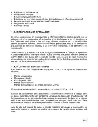 11-2
• Recopilación de información
• Inspecciones técnicas
• Estudio del proyecto estructural
• Estudio de los proyectos arquitectónico, de instalaciones e información adicional
• Levantamiento estructural y de información adicional
• Diagnostico estructural
• Refuerzo sísmico
11.1.1 RECOPILACION DE INFORMACIÓN
El primer paso consiste en conseguir toda la información técnica posible, para lo cual se
debe recurrir a los propietarios, a los usuarios, a los diseñadores, a los constructores, a
los Gobiernos Municipales, a las entidades oficiales relacionadas con la edificación
(salud, educación, caminos, fondos de desarrollo, prefecturas, etc), a las compañías
proveedoras de servicios básicos, a las entidades financieras, a las compañías de
seguros, etc.
Se recomienda que una vez que entre en vigencia esta norma, el Colegio de Ingenieros
Civiles pueda guardar una copia de cada nuevo proyecto estructural, para que exista un
archivo técnico que pueda ser consultado cuando sea necesario. De igual manera los
otros colegios de profesionales deben tener copias de los distintos proyectos técnicos
con los que debe contar una edificación.
11.1.1.1 Documentos técnicos necesarios
Para realizar un buen diagnostico es importante contar con los siguientes documentos
técnicos:
• Planos estructurales
• Memoria de cálculo
• Estudio geotécnico
• Planos arquitectónicos
• Planos de instalaciones eléctricas, sanitarias y otras
El estudio de esta información se describe en los incisos 11.1.3 y 11.1.4.
En caso de no contar con estos documentos, se complica enormemente el trabajo, pero
se puede razonablemente bien conocer la estructura, la distribución arquitectónica y el
funcionamiento de los servicios básicos mediante levantamiento de datos en la misma
edificación, realizando investigaciones, prospecciones, ensayos, mediciones, etc. Toda
la información relevada deberá ser plasmada en “croquis” o planos referenciales.
Ante la falta del estudio de suelos o siendo necesario corroborar la información, es
pertinente realizar un estudio de suelos para conocer la características actuales del
suelo.
 