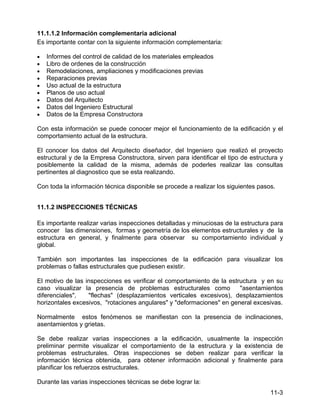 11-3
11.1.1.2 Información complementaria adicional
Es importante contar con la siguiente información complementaria:
• Informes del control de calidad de los materiales empleados
• Libro de ordenes de la construcción
• Remodelaciones, ampliaciones y modificaciones previas
• Reparaciones previas
• Uso actual de la estructura
• Planos de uso actual
• Datos del Arquitecto
• Datos del Ingeniero Estructural
• Datos de la Empresa Constructora
Con esta información se puede conocer mejor el funcionamiento de la edificación y el
comportamiento actual de la estructura.
El conocer los datos del Arquitecto diseñador, del Ingeniero que realizó el proyecto
estructural y de la Empresa Constructora, sirven para identificar el tipo de estructura y
posiblemente la calidad de la misma, además de poderles realizar las consultas
pertinentes al diagnostico que se esta realizando.
Con toda la información técnica disponible se procede a realizar los siguientes pasos.
11.1.2 INSPECCIONES TÉCNICAS
Es importante realizar varias inspecciones detalladas y minuciosas de la estructura para
conocer las dimensiones, formas y geometría de los elementos estructurales y de la
estructura en general, y finalmente para observar su comportamiento individual y
global.
También son importantes las inspecciones de la edificación para visualizar los
problemas o fallas estructurales que pudiesen existir.
El motivo de las inspecciones es verificar el comportamiento de la estructura y en su
caso visualizar la presencia de problemas estructurales como "asentamientos
diferenciales", "flechas" (desplazamientos verticales excesivos), desplazamientos
horizontales excesivos, "rotaciones angulares" y "deformaciones" en general excesivas.
Normalmente estos fenómenos se manifiestan con la presencia de inclinaciones,
asentamientos y grietas.
Se debe realizar varias inspecciones a la edificación, usualmente la inspección
preliminar permite visualizar el comportamiento de la estructura y la existencia de
problemas estructurales. Otras inspecciones se deben realizar para verificar la
información técnica obtenida, para obtener información adicional y finalmente para
planificar los refuerzos estructurales.
Durante las varias inspecciones técnicas se debe lograr la:
 