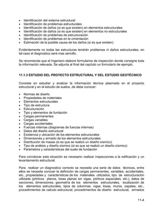 11-4
• Identificación del sistema estructural
• Identificación de problemas estructurales
• Identificación de daños (si es que existen) en elementos estructurales
• Identificación de daños (si es que existen) en elementos no estructurales
• Identificación de problemas de estructuración
• Identificación de problemas en la cimentación
• Estimación de la posible causa de los daños (si es que existen)
Evidentemente no todas las estructuras tendrán problemas ni daños estructurales, en
tal caso el diagnostico será mas sencillo.
Se recomienda que el Ingeniero elabore formularios de inspección donde consigne toda
la información relevada. Se adjunta al final del capítulo un formulario de ejemplo.
11.1.3 ESTUDIO DEL PROYECTO ESTRUCTURAL Y DEL ESTUDIO GEOTÉCNICO
Consiste en estudiar y analizar la información técnica plasmada en el proyecto
estructural y en el estudio de suelos, de debe conocer:
• Normas de diseño
• Propiedades de materiales
• Elementos estructurales
• Tipo de estructura
• Estructuración
• Tipo y elementos de fundación
• Cargas permanentes
• Cargas variables
• Cargas accidentales
• Fuerzas internas (diagramas de fuerzas internas)
• Datos del diseño estructural
• Existencia y ubicación de los elementos estructurales
• Dimensiones y armado de los elementos estructurales
• Distribución de masas (si es que se realizó un diseño sísmico)
• Tipo de análisis y diseño sísmico (si es que se realizó un diseño sísmico)
• Parámetros y características del suelo de fundación
Para corroborar esta situación es necesario realizar inspecciones a la edificación y un
levantamiento estructural.
Para realizar un diagnostico correcto se necesita una serie de datos técnicos, entre
ellos se necesita conocer la definición de cargas permanentes, variables, accidentales,
etc., propiedades y características de los materiales utilizados, tipo de estructuración
utilizada (pórticos planos, losas planas sin vigas, pórticos espaciales, etc.), datos de
secciones, dimensiones, geometría de los elementos estructurales, localización de
los elementos estructurales, tipos de columnas, vigas, losas, muros, zapatas, etc.,
procedimientos de calculo estructural, procedimientos de diseño estructural, armados
 