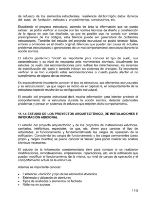 11-5
de refuerzo de los elementos estructurales, resistencia del hormigón, datos técnicos
del suelo de fundación, métodos y procedimientos constructivos, etc.
Estudiando el proyecto estructural, además de toda la información que se pueda
extraer, se podrá verificar si cumple con las normas técnicas de diseño y construcción
de la época en que fue diseñado, ya que es posible que no cumpla con ciertas
prescripciones de los códigos, esta falencia puede ser generadora de problemas
estructurales. También del estudio del proyecto estructural se podrá detectar fallas,
errores u omisiones en el diseño original, falencias que pueden ser causa de actuales
problemas estructurales o generadores de un mal comportamiento estructural durante la
acción sísmica.
El estudio geotécnico “inicial” es importante para conocer el tipo de suelo, sus
características y su nivel de respuesta ante movimientos sísmicos. Usualmente los
estudios de suelo dan recomendaciones para realizar las cimentaciones, los sistemas
de estabilización del suelo y también indican los sistemas de drenajes. Es importante
verificar si se han cumplido estas recomendaciones o cuanto puede afectar el no
cumplimiento de alguna de las mismas.
Es especialmente importante conocer el tipo de estructura, sus elementos estructurales
y su estructuración, ya que según se indicó en el capitulo 6, el comportamiento de la
estructura depende mucho de su configuración estructural.
El estudio del proyecto estructural dará mucha información para intentar predecir el
comportamiento de la estructura durante la acción sísmica, detectar potenciales
problemas y pensar en sistemas de refuerzo que mejoren dicho comportamiento.
11.1.4 ESTUDIO DE LOS PROYECTOS ARQUITECTÓNICO, DE INSTALACIONES E
INFORMACIÓN ADICIONAL
El estudio del proyecto arquitectónico y de los proyectos de instalaciones eléctricas,
sanitarias, telefónicas, especiales, de gas, etc, sirven para conocer el tipo de
actividades, el funcionamiento y fundamentalmente las cargas de operación de la
edificación. Conociendo las cargas de funcionamiento y las cargas permanentes (peso
propio y cargas muertas) se puede conocer la “masa” para poder realizar los análisis
sísmicos necesarios.
El estudio de la información complementaria sirve para conocer si se realizaron
modificaciones, remodelaciones, ampliaciones, reparaciones, etc, en la edificación que
puedan modificar el funcionamiento de la misma, su nivel de cargas de operación y el
comportamiento actual de la estructura.
Además es importante conocer:
• Existencia, ubicación y tipo de los elementos divisorios
• Existencia y ubicación de aberturas
• Tipos de acabados y elementos de fachada
• Rellenos en azoteas
 