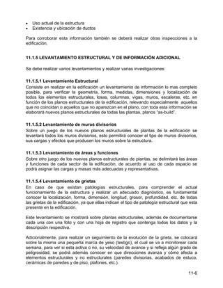 11-6
• Uso actual de la estructura
• Existencia y ubicación de ductos
Para corroborar esta información también se deberá realizar otras inspecciones a la
edificación.
11.1.5 LEVANTAMIENTO ESTRUCTURAL Y DE INFORMACIÓN ADICIONAL
Se debe realizar varios levantamientos y realizar varias investigaciones:
11.1.5.1 Levantamiento Estructural
Consiste en realizar en la edificación un levantamiento de información lo mas completo
posible, para verificar la geometría, forma, medidas, dimensiones y localización de
todos los elementos estructurales, losas, columnas, vigas, muros, escaleras, etc. en
función de los planos estructurales de la edificación, relevando especialmente aquellos
que no coincidan o aquellos que no aparezcan en el plano, con toda esta información se
elaborará nuevos planos estructurales de todas las plantas, planos “as-build”.
11.1.5.2 Levantamiento de muros divisorios
Sobre un juego de los nuevos planos estructurales de plantas de la edificación se
levantará todos los muros divisorios, esto permitirá conocer el tipo de muros divisorios,
sus cargas y efectos que producen los muros sobre la estructura.
11.1.5.3 Levantamiento de áreas y funciones
Sobre otro juego de los nuevos planos estructurales de plantas, se delimitará las áreas
y funciones de cada sector de la edificación, de acuerdo al uso de cada espacio se
podrá asignar las cargas y masas más adecuadas y representativas.
11.1.5.4 Levantamiento de grietas
En caso de que existan patologías estructurales, para comprender el actual
funcionamiento de la estructura y realizar un adecuado diagnóstico, es fundamental
conocer la localización, forma, dimensión, longitud, grosor, profundidad, etc. de todas
las grietas de la edificación, ya que ellas indican el tipo de patología estructural que esta
presente en la edificación.
Este levantamiento se mostrará sobre plantas estructurales, además de documentarse
cada una con una foto y con una hoja de registro que contenga todos los datos y la
descripción respectiva.
Adicionalmente, para realizar un seguimiento de la evolución de la grieta, se colocará
sobre la misma una pequeña marca de yeso (testigo), el cual se va a monitorear cada
semana, para ver si esta activa o no, su velocidad de avance y si refleja algún grado de
peligrosidad, se podrá además conocer en que direcciones avanza y cómo afecta a
elementos estructurales y no estructurales (paredes divisorias, acabados de estuco,
cerámicas de paredes y de piso, plafones, etc.).
 