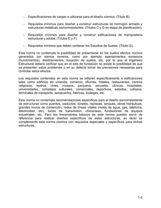 1-2
- Especificaciones de cargas a utilizarse para el diseño sísmico. (Título B).
- Requisitos mínimos para diseñar y construir estructuras de hormigón armado y
estructuras metálicas sismorresistentes. (Títulos C y D en etapa de planificación).
- Requisitos mínimos para diseñar y construir edificaciones de mampostería
estructural y adobe. (Títulos E y F).
- Requisitos mínimos que deben contener los Estudios de Suelos. (Título G).
Esta norma no contempla la posibilidad de presentarse en los suelos efectos nocivos
generados por sismos severos, como por ejemplo asentamientos excesivos
(hundimientos), deslizamientos, licuación de suelos, etc, por lo que el Ingeniero
Estructural deberá verificar que en el sitio de fundación no existe la posibilidad de que
se presenten estos problemas o en su defecto tomar las previsiones necesarias para
controlar estos efectos.
Los requisitos contenidos en esta norma se refieren específicamente a edificaciones
tales como edificios de vivienda, comercio, oficinas, hoteles, restaurantes, centros
religiosos, teatros, cines, museos, parqueos, escuelas, clínicas, hospitales,
universidades, complejos culturales, comerciales, deportivos, estadios, coliseos,
terminales de transporte, aeropuertos, fábricas, bodegas, etc.
Esta norma no contempla recomendaciones especificas para el diseño sismorresistente
de estructuras como puentes, viaductos, túneles, represas, tanques, obras hidráulicas,
grandes muros de contención, redes de líneas vitales (redes de agua, gas, telefonía,
electricidad, etc), torres de transmisión, chimeneas, fundaciones de equipos
industriales, etc. Pero los lineamientos básicos de esta norma pueden servir de
referencia para realizar diseños específicos de estas estructuras, en tanto se
complemente esta norma sísmica con requisitos especiales y específicos para dichas
estructuras.
 