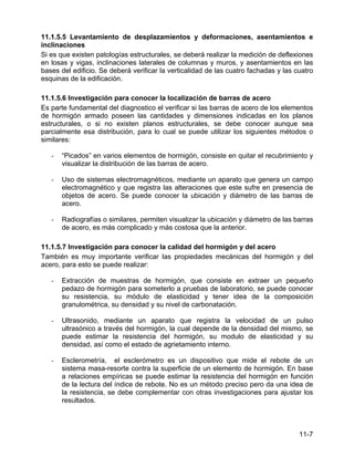 11-7
11.1.5.5 Levantamiento de desplazamientos y deformaciones, asentamientos e
inclinaciones
Si es que existen patologías estructurales, se deberá realizar la medición de deflexiones
en losas y vigas, inclinaciones laterales de columnas y muros, y asentamientos en las
bases del edificio. Se deberá verificar la verticalidad de las cuatro fachadas y las cuatro
esquinas de la edificación.
11.1.5.6 Investigación para conocer la localización de barras de acero
Es parte fundamental del diagnostico el verificar si las barras de acero de los elementos
de hormigón armado poseen las cantidades y dimensiones indicadas en los planos
estructurales, o si no existen planos estructurales, se debe conocer aunque sea
parcialmente esa distribución, para lo cual se puede utilizar los siguientes métodos o
similares:
- “Picados” en varios elementos de hormigón, consiste en quitar el recubrimiento y
visualizar la distribución de las barras de acero.
- Uso de sistemas electromagnéticos, mediante un aparato que genera un campo
electromagnético y que registra las alteraciones que este sufre en presencia de
objetos de acero. Se puede conocer la ubicación y diámetro de las barras de
acero.
- Radiografías o similares, permiten visualizar la ubicación y diámetro de las barras
de acero, es más complicado y más costosa que la anterior.
11.1.5.7 Investigación para conocer la calidad del hormigón y del acero
También es muy importante verificar las propiedades mecánicas del hormigón y del
acero, para esto se puede realizar:
- Extracción de muestras de hormigón, que consiste en extraer un pequeño
pedazo de hormigón para someterlo a pruebas de laboratorio, se puede conocer
su resistencia, su módulo de elasticidad y tener idea de la composición
granulométrica, su densidad y su nivel de carbonatación.
- Ultrasonido, mediante un aparato que registra la velocidad de un pulso
ultrasónico a través del hormigón, la cual depende de la densidad del mismo, se
puede estimar la resistencia del hormigón, su modulo de elasticidad y su
densidad, así como el estado de agrietamiento interno.
- Esclerometría, el esclerómetro es un dispositivo que mide el rebote de un
sistema masa-resorte contra la superficie de un elemento de hormigón. En base
a relaciones empíricas se puede estimar la resistencia del hormigón en función
de la lectura del índice de rebote. No es un método preciso pero da una idea de
la resistencia, se debe complementar con otras investigaciones para ajustar los
resultados.
 