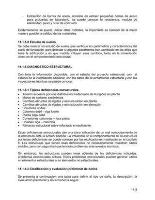 11-8
- Extracción de barras de acero, consiste en extraer pequeñas barras de acero
para probarlas en laboratorio, se puede conocer la resistencia, modulo de
elasticidad, peso y nivel de corrosión.
Evidentemente se puede utilizar otros métodos, lo importante es conocer de la mejor
manera posible la calidad de los materiales.
11.1.5.8 Estudio de suelos
Se debe realizar un estudio de suelos que verifique los parámetros y características del
suelo de fundación, para detectar si algunos parámetros han cambiado en los años que
tiene la edificación y en que medida influyen esos cambios, tanto en la cimentación
como en el comportamiento estructural.
11.1.6 DIAGNOSTICO ESTRUCTURAL
Con toda la información disponible, con el estudio del proyecto estructural, con el
estudio de la información adicional, con los datos del levantamiento estructural y con las
inspecciones técnicas se puede conocer:
11.1.6.1 Típicas deficiencias estructurales
• Torsión excesiva por una distribución inadecuada de la rigidez en planta
• Muros de cortante excéntricos
• Cambios abruptos de rigidez y estructuración en planta
• Cambios abruptos de rigidez y estructuración en elevación
• Columnas cortas
• Columna débil - viga fuerte
• Planta baja débil
• Conexiones columnas – losa plana
• Uniones viga – columna
• Refuerzo estructural sobre-reforzado e insuficiente
Estas deficiencias estructurales dan una clara indicación de un mal comportamiento de
la estructura ante la acción sísmica. La influencia en el comportamiento de la estructura
por estas deficiencias se puede conocer por las explicaciones mostradas en el capítulo
6. Las estructuras que tienen esas deficiencias no necesariamente muestran daños
visibles, pero con seguridad que tendrán problemas ante eventos sísmicos.
Sin embargo, las estructuras pueden tener además de las deficiencias indicadas,
problemas estructurales activos. Estos problemas estructurales pueden generar daños
en elementos estructurales y en elementos no estructurales.
11.1.6.2 Clasificación y evaluación preliminar de daños
Se presenta a continuación una tabla para definir el tipo de daño, la descripción, la
evaluación preliminar y las acciones a seguir.
 