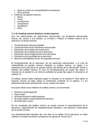 11-13
• Suelo en zonas con susceptibilidad a licuefacción
• Otros factores
• Influencia de agentes externos
• Sismo
• Viento
• Inundaciones
• Temperatura
• Vandalismo
• Otros
11.1.6.4 Análisis sísmico dinámico modal espectral
Una vez determinadas las deficiencias estructurales, los problemas estructurales
activos, las causas y sus efectos, se procede a realizar el análisis sísmico de la
estructura, se busca conocer:
• Comportamiento estructural global
• Comportamiento de los elementos estructurales
• Estimación de la rigidez de la estructura
• Estimación de la resistencia de la estructura
• Estimación del amortiguamiento de la estructura
• Estimación de la ductilidad de la estructura
• Nivel de vulnerabilidad (Factor de seguridad sísmica)
El comportamiento de la estructura, de los elementos estructurales, y el nivel de
vulnerabilidad se pueden conocer mediante un análisis sísmico. La rigidez y la
resistencia de la estructura se pueden estimar del estudio de la información técnica y
también del análisis sísmico. El nivel de amortiguamiento se puede fijar según lo
indicado en el capítulo 9 y el nivel de ductilidad se puede fijar según lo indicado en el
capítulo 10.
El análisis sísmico debe realizarse según lo indicado en el capítulo 9. Para definir el
espectro sísmico se debe utilizar la zonificación mostrada en el capítulo 3 y los
parámetros del suelo obtenidos del “nuevo” estudio de suelos.
Se puede utilizar otros métodos de análisis sísmico, se recomienda:
• Dinámico modal espectral
• Paso a paso
• No lineal dinámico modal espectral
• No lineal estático modal espectral (Pushover)
• No lineal paso a paso
De los resultados del análisis sísmico se puede conocer el comportamiento de la
estructura, especialmente los desplazamientos laterales y los esfuerzos ocasionados
por la acción sísmica.
Los desplazamientos laterales dan una idea de la rigidez de la estructura, se debe
verificar si cumplen los límites indicados en el capítulo 9, inciso 9.4.2.1
 