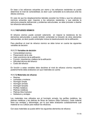 11-14
En base a los esfuerzos actuantes por sismo y los esfuerzos resistentes se puede
determinar el nivel de vulnerabilidad, es decir cuan vulnerable es la estructura ante los
efectos sísmicos.
En caso de que los desplazamientos laterales excedan los límites y que los esfuerzos
sísmicos actuantes sean mayores a los esfuerzos resistentes, y que además la
estructura presente deficiencias y problemas estructurales, se debe proceder a diseñar
los refuerzos estructurales.
11.1.7 REFUERZO SÍSMICO
El refuerzo sísmico puede consistir solamente en mejorar la resistencia de los
elementos estructurales o puede también contemplar la inclusión de otros elementos
estructurales, es decir puede contemplar incluso la reestructuración de la edificación.
Para planificar el nivel de refuerzo sísmico se debe tomar en cuenta las siguientes
variables de decisión:
11.1.7.1 Variables de decisión
• Vulnerabilidad sísmica
• Preservación de la vida
• Valor económico de la edificación
• Función, importancia y belleza de la edificación
• Dificultad técnica del refuerzo
• Costo del refuerzo
En función a estas variables debe decidirse el nivel de refuerzo sísmico requerido,
posteriormente debe analizarse con que materiales se cuenta:
11.1.7.2 Materiales de refuerzo
• Resinas
• Lechadas y morteros
• Hormigón simple
• Hormigón armado
• Hormigón lanzado
• Perfiles metálicos
• Platinas metálicas
• Platinas Sika Carbodur
• Soldadura y anclajes
Los materiales mas utilizados son el hormigón armado, los perfiles metálicos, las
platinas metálicas y las platinas de fibras de carbono (Sika Carbodur). Cada material
tiene sus ventajas y desventajas, por lo que debe analizarse cuidadosamente cual
material se va a utilizar para realizar los refuerzos.
Con esos materiales se puede definir los siguientes elementos de refuerzo:
 