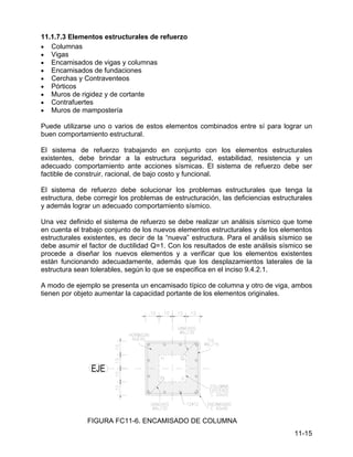 11-15
11.1.7.3 Elementos estructurales de refuerzo
• Columnas
• Vigas
• Encamisados de vigas y columnas
• Encamisados de fundaciones
• Cerchas y Contraventeos
• Pórticos
• Muros de rigidez y de cortante
• Contrafuertes
• Muros de mampostería
Puede utilizarse uno o varios de estos elementos combinados entre sí para lograr un
buen comportamiento estructural.
El sistema de refuerzo trabajando en conjunto con los elementos estructurales
existentes, debe brindar a la estructura seguridad, estabilidad, resistencia y un
adecuado comportamiento ante acciones sísmicas. El sistema de refuerzo debe ser
factible de construir, racional, de bajo costo y funcional.
El sistema de refuerzo debe solucionar los problemas estructurales que tenga la
estructura, debe corregir los problemas de estructuración, las deficiencias estructurales
y además lograr un adecuado comportamiento sísmico.
Una vez definido el sistema de refuerzo se debe realizar un análisis sísmico que tome
en cuenta el trabajo conjunto de los nuevos elementos estructurales y de los elementos
estructurales existentes, es decir de la “nueva” estructura. Para el análisis sísmico se
debe asumir el factor de ductilidad Q=1. Con los resultados de este análisis sísmico se
procede a diseñar los nuevos elementos y a verificar que los elementos existentes
están funcionando adecuadamente, además que los desplazamientos laterales de la
estructura sean tolerables, según lo que se especifica en el inciso 9.4.2.1.
A modo de ejemplo se presenta un encamisado típico de columna y otro de viga, ambos
tienen por objeto aumentar la capacidad portante de los elementos originales.
FIGURA FC11-6. ENCAMISADO DE COLUMNA
 