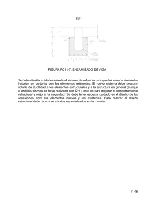 11-16
FIGURA FC11-7. ENCAMISADO DE VIGA
Se debe diseñar cuidadosamente el sistema de refuerzo para que los nuevos elementos
trabajen en conjunto con los elementos existentes. El nuevo sistema debe procurar
dotarle de ductilidad a los elementos estructurales y a la estructura en general (aunque
el análisis sísmico se haya realizado con Q=1), esto es para mejorar el comportamiento
estructural y mejorar la seguridad. Se debe tener especial cuidado en el diseño de las
conexiones entre los elementos nuevos y los existentes. Para realizar el diseño
estructural debe recurrirse a textos especializados en la materia.
 