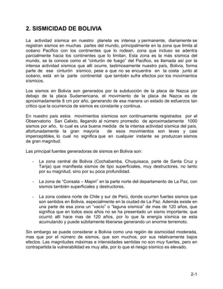 2-1
2. SISMICIDAD DE BOLIVIA
La actividad sísmica en nuestro planeta es intensa y permanente, diariamente se
registran sismos en muchas partes del mundo, principalmente en la zona que limita al
océano Pacifico con los continentes que lo rodean, zona que incluso se adentra
parcialmente hacia los continentes que lo limitan. Esta zona es la más sísmica del
mundo, se la conoce como el “cinturón de fuego” del Pacifico, es llamada así por la
intensa actividad sísmica que allí ocurre, lastimosamente nuestro país, Bolivia, forma
parte de ese cinturón sísmico, pese a que no se encuentra en la costa junto al
océano, está en la parte continental que también sufre efectos por los movimientos
sísmicos.
Los sismos en Bolivia son generados por la subducción de la placa de Nazca por
debajo de la placa Sudamericana, el movimiento de la placa de Nazca es de
aproximadamente 8 cm por año, generando de esa manera un estado de esfuerzos tan
critico que la ocurrencia de sismos es constante y continua.
En nuestro país estos movimientos sísmicos son continuamente registrados por el
Observatorio San Calixto, llegando al número promedio de aproximadamente 1000
sismos por año, lo cual es una buena medida de la intensa actividad sísmica del país,
afortunadamente la gran mayoría de esos movimientos son leves y casi
imperceptibles, lo cual no significa que en cualquier instante se produzcan sismos
de gran magnitud.
Las principal fuentes generadoras de sismos en Bolivia son:
- La zona central de Bolivia (Cochabamba, Chuquisaca, parte de Santa Cruz y
Tarija) que manifiesta sismos de tipo superficiales, muy destructores, no tanto
por su magnitud, sino por su poca profundidad.
- La zona de “Consata – Mapiri” en la parte norte del departamento de La Paz, con
sismos también superficiales y destructores.
- La zona costera norte de Chile y sur de Perú, donde ocurren fuertes sismos que
son sentidos en Bolivia, especialmente en la ciudad de La Paz. Además existe en
una parte de esa zona un “vacío” o “laguna sísmica” de mas de 120 años, que
significa que en todos esos años no se ha presentado un sismo importante, que
ocurrió allí hace mas de 120 años, por lo que la energía sísmica se esta
acumulando y puede súbitamente liberarse generando un enorme terremoto.
Sin embargo se puede considerar a Bolivia como una región de sismicidad moderada,
mas que por el número de sismos, que son muchos, por sus relativamente bajos
efectos. Las magnitudes máximas e intensidades sentidas no son muy fuertes, pero en
contrapartida la vulnerabilidad es muy alta, por lo que el riesgo sísmico es elevado.
 