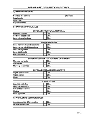 11-17
Teléfono
Obs.
Obs.
Asentamientos diferenciales
Inclinación visible
Obs.
Obs.
Obs.
Obs.
Obs.
C) PROBLEMAS ESTRUCTURALES
Obs.
Obs.
Obs.
Cimientos corridos
Mixtos
Pilas y pilotes
CIMENTACION
Zapatas aisladas
Losa de fundación
Mixto
SISTEMA DE VIGAS PREDOMINANTE
Vigas aperaltadas
Vigas planas
SISTEMA RESISTENTE A FUERZAS LATERALES
Muro de cortante
Columnas
Muros y columnas
Obs.
Obs.
Obs.
SISTEMA DE PISO
Obs.
Obs.
Obs.
Obs.
Obs.
Losa de viguetas
Losa postesada
Piso de madera
Losa nervurada unidireccional
Losa nervurada bidireccional
Obs.
Obs.
Obs.
Nombre del Edificio
Propietario
Dirección
Representante
Pórticos planos
Pórticos espaciales
Losa plana sin vigas
B) DATOS ESTRUCTURALES
SISTEMA ESTRUCTURAL PRINCIPAL
FORMULARIO DE INSPECCION TECNICA
A) DATOS GENERALES
 