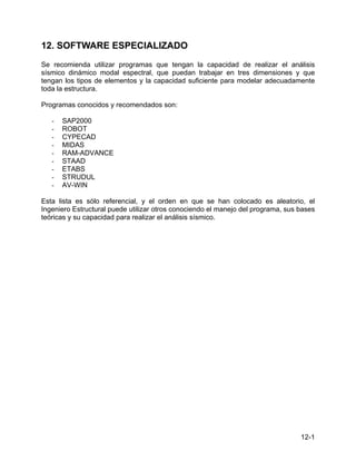 12-1
12. SOFTWARE ESPECIALIZADO
Se recomienda utilizar programas que tengan la capacidad de realizar el análisis
sísmico dinámico modal espectral, que puedan trabajar en tres dimensiones y que
tengan los tipos de elementos y la capacidad suficiente para modelar adecuadamente
toda la estructura.
Programas conocidos y recomendados son:
- SAP2000
- ROBOT
- CYPECAD
- MIDAS
- RAM-ADVANCE
- STAAD
- ETABS
- STRUDUL
- AV-WIN
Esta lista es sólo referencial, y el orden en que se han colocado es aleatorio, el
Ingeniero Estructural puede utilizar otros conociendo el manejo del programa, sus bases
teóricas y su capacidad para realizar el análisis sísmico.
 