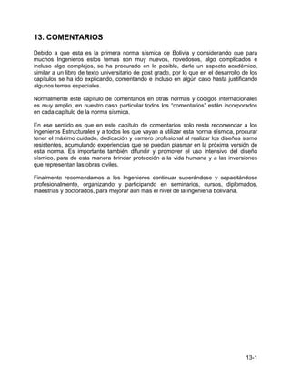 13-1
13. COMENTARIOS
Debido a que esta es la primera norma sísmica de Bolivia y considerando que para
muchos Ingenieros estos temas son muy nuevos, novedosos, algo complicados e
incluso algo complejos, se ha procurado en lo posible, darle un aspecto académico,
similar a un libro de texto universitario de post grado, por lo que en el desarrollo de los
capítulos se ha ido explicando, comentando e incluso en algún caso hasta justificando
algunos temas especiales.
Normalmente este capítulo de comentarios en otras normas y códigos internacionales
es muy amplio, en nuestro caso particular todos los “comentarios” están incorporados
en cada capítulo de la norma sísmica.
En ese sentido es que en este capítulo de comentarios solo resta recomendar a los
Ingenieros Estructurales y a todos los que vayan a utilizar esta norma sísmica, procurar
tener el máximo cuidado, dedicación y esmero profesional al realizar los diseños sismo
resistentes, acumulando experiencias que se puedan plasmar en la próxima versión de
esta norma. Es importante también difundir y promover el uso intensivo del diseño
sísmico, para de esta manera brindar protección a la vida humana y a las inversiones
que representan las obras civiles.
Finalmente recomendamos a los Ingenieros continuar superándose y capacitándose
profesionalmente, organizando y participando en seminarios, cursos, diplomados,
maestrías y doctorados, para mejorar aun más el nivel de la ingeniería boliviana.
 