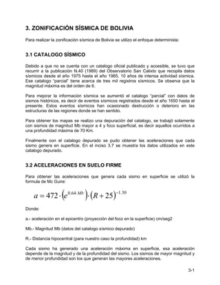 3-1
3. ZONIFICACIÓN SÍSMICA DE BOLIVIA
Para realizar la zonificación sísmica de Bolivia se utilizo el enfoque determinista:
3.1 CATALOGO SÍSMICO
Debido a que no se cuenta con un catalogo oficial publicado y accesible, se tuvo que
recurrir a la publicación N.40 (1989) del Observatorio San Calixto que recopila datos
sísmicos desde el año 1975 hasta el año 1985, 10 años de intensa actividad sísmica.
Ese catalogo “parcial” tiene acerca de tres mil registros sísmicos. Se observa que la
magnitud máxima es del orden de 6.
Para mejorar la información sísmica se aumentó el catalogo “parcial” con datos de
sismos históricos, es decir de eventos sísmicos registrados desde el año 1650 hasta el
presente. Estos eventos sísmicos han ocasionado destrucción o deterioro en las
estructuras de las regiones donde se han sentido.
Para obtener los mapas se realizo una depuración del catalogo, se trabajó solamente
con sismos de magnitud Mb mayor a 4 y foco superficial, es decir aquellos ocurridos a
una profundidad máxima de 70 Km.
Finalmente con el catalogo depurado se pudo obtener las aceleraciones que cada
sismo genera en superficie. En el inciso 3.7 se muestra los datos utilizados en este
catalogo depurado.
3.2 ACELERACIONES EN SUELO FIRME
Para obtener las aceleraciones que genera cada sismo en superficie se utilizó la
formula de Mc Guire:
( ) ( ) 30
.
1
64
.
0
25
472
−
⋅
+
⋅
⋅
= R
e
a Mb
Donde:
a.- aceleración en el epicentro (proyección del foco en la superficie) cm/seg2
Mb.- Magnitud Mb (datos del catalogo sísmico depurado)
R.- Distancia hipocentral (para nuestro caso la profundidad) km
Cada sismo ha generado una aceleración máxima en superficie, esa aceleración
depende de la magnitud y de la profundidad del sismo. Los sismos de mayor magnitud y
de menor profundidad son los que generan las mayores aceleraciones.
 