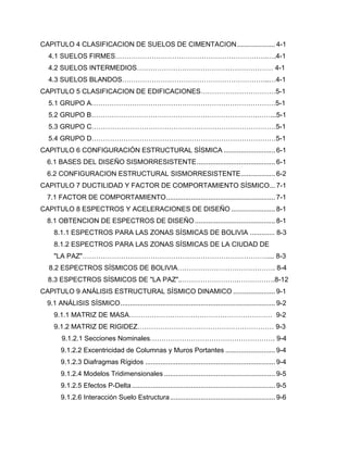 CAPITULO 4 CLASIFICACION DE SUELOS DE CIMENTACION.................... 4-1
4.1 SUELOS FIRMES………………………………………………………….….4-1
4.2 SUELOS INTERMEDIOS…………………………………………………… 4-1
4.3 SUELOS BLANDOS………………………………………………………..…4-1
CAPITULO 5 CLASIFICACION DE EDIFICACIONES……………………………5-1
5.1 GRUPO A………………………………………………………………………5-1
5.2 GRUPO B……………………………………………………………….……...5-1
5.3 GRUPO C………………………………………………………………………5-1
5.4 GRUPO D………………………………………………………………………5-1
CAPITULO 6 CONFIGURACIÓN ESTRUCTURAL SÍSMICA ........................... 6-1
6.1 BASES DEL DISEÑO SISMORRESISTENTE......................................... 6-1
6.2 CONFIGURACION ESTRUCTURAL SISMORRESISTENTE.................. 6-2
CAPITULO 7 DUCTILIDAD Y FACTOR DE COMPORTAMIENTO SÍSMICO... 7-1
7.1 FACTOR DE COMPORTAMIENTO......................................................... 7-1
CAPITULO 8 ESPECTROS Y ACELERACIONES DE DISEÑO ....................... 8-1
8.1 OBTENCION DE ESPECTROS DE DISEÑO.......................................... 8-1
8.1.1 ESPECTROS PARA LAS ZONAS SÍSMICAS DE BOLIVIA ............. 8-3
8.1.2 ESPECTROS PARA LAS ZONAS SÍSMICAS DE LA CIUDAD DE
"LA PAZ"……………………………………………………………………….... 8-3
8.2 ESPECTROS SÍSMICOS DE BOLIVIA……………………………………. 8-4
8.3 ESPECTROS SÍSMICOS DE "LA PAZ"..…………………….…………….8-12
CAPITULO 9 ANÁLISIS ESTRUCTURAL SÍSMICO DINAMICO ...................... 9-1
9.1 ANÁLISIS SÍSMICO................................................................................. 9-2
9.1.1 MATRIZ DE MASA……………………………………………………… 9-2
9.1.2 MATRIZ DE RIGIDEZ…………………………………………………… 9-3
9.1.2.1 Secciones Nominales………………………………………………. 9-4
9.1.2.2 Excentricidad de Columnas y Muros Portantes .......................... 9-4
9.1.2.3 Diafragmas Rígidos .................................................................... 9-4
9.1.2.4 Modelos Tridimensionales .......................................................... 9-5
9.1.2.5 Efectos P-Delta........................................................................... 9-5
9.1.2.6 Interacción Suelo Estructura....................................................... 9-6
 
