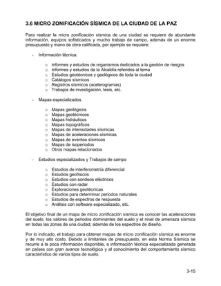3-15
3.6 MICRO ZONIFICACIÓN SÍSMICA DE LA CIUDAD DE LA PAZ
Para realizar la micro zonificación sísmica de una ciudad se requiere de abundante
información, equipos sofisticados y mucho trabajo de campo, además de un enorme
presupuesto y mano de obra calificada, por ejemplo se requiere:
- Información técnica:
o Informes y estudios de organismos dedicados a la gestión de riesgos
o Informes y estudios de la Alcaldía referidos al tema
o Estudios geotécnicos y geológicos de toda la ciudad
o Catálogos sísmicos
o Registros sísmicos (acelerogramas)
o Trabajos de investigación, tesis, etc.
- Mapas especializados
o Mapas geológicos
o Mapas geotécnicos
o Mapas hidráulicos
o Mapas topográficos
o Mapas de intensidades sísmicas
o Mapas de aceleraciones sísmicas
o Mapas de eventos sísmicos
o Mapas de isoperiodos
o Otros mapas relacionados
- Estudios especializados y Trabajos de campo
o Estudios de interferometría diferencial
o Estudios geofísicos
o Estudios con sondeos eléctricos
o Estudios con radar
o Exploraciones geotécnicas
o Estudios para determinar periodos naturales
o Estudios de espectros de respuesta
o Análisis con software especializado, etc.
El objetivo final de un mapa de micro zonificación sísmica es conocer las aceleraciones
del suelo, los valores de periodos dominantes del suelo y el nivel de amenaza sísmica
en todas las zonas de una ciudad, además de los espectros de diseño.
Por lo indicado, el trabajo para obtener mapas de micro zonificación sísmica es enorme
y de muy alto costo. Debido a limitantes de presupuesto, en esta Norma Sísmica se
recurre a la poca información disponible, a información técnica especializada generada
en países con gran avance tecnológico y al conocimiento del comportamiento sísmico
característico de varios tipos de suelo.
 