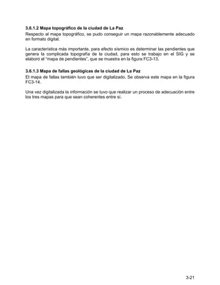 3-21
3.6.1.2 Mapa topográfico de la ciudad de La Paz
Respecto al mapa topográfico, se pudo conseguir un mapa razonablemente adecuado
en formato digital.
La característica más importante, para efecto sísmico es determinar las pendientes que
genera la complicada topografía de la ciudad, para esto se trabajo en el SIG y se
elaboró el “mapa de pendientes”, que se muestra en la figura FC3-13.
3.6.1.3 Mapa de fallas geológicas de la ciudad de La Paz
El mapa de fallas también tuvo que ser digitalizado. Se observa este mapa en la figura
FC3-14.
Una vez digitalizada la información se tuvo que realizar un proceso de adecuación entre
los tres mapas para que sean coherentes entre sí.
 