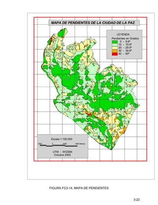 3-22
FIGURA FC3-14. MAPA DE PENDIENTES
MAPA DE PENDIENTES DE LA CIUDAD DE LA PAZ
Pendientes en Grados
0 - 9.9º
10 - 19.9º
20 - 29.9º
30 - 39.9º
40 - 90º
LEYENDA
2000 0 2000 4000 Metros
Escala 1:100.000
UTM - WGS84
Octubre 2005
 