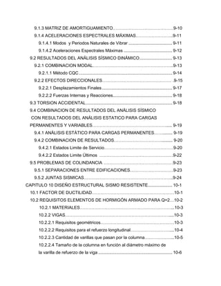 9.1.3 MATRIZ DE AMORTIGUAMIENTO……………………………………9-10
9.1.4 ACELERACIONES ESPECTRALES MÁXIMAS……………………..9-11
9.1.4.1 Modos y Periodos Naturales de Vibrar .................................... 9-11
9.1.4.2 Aceleraciones Espectrales Máximas ........................................ 9-12
9.2 RESULTADOS DEL ANÁLISIS SÍSMICO DINÁMICO........................... 9-13
9.2.1 COMBINACION MODAL………………………………………………..9-13
9.2.1.1 Método CQC............................................................................. 9-14
9.2.2 EFECTOS DIRECCIONALES………………………………………… .9-15
9.2.2.1 Desplazamientos Finales.......................................................... 9-17
9.2.2.2 Fuerzas Internas y Reacciones................................................. 9-18
9.3 TORSION ACCIDENTAL....................................................................... 9-18
9.4 COMBINACION DE RESULTADOS DEL ANÁLISIS SÍSMICO
CON RESULTADOS DEL ANÁLISIS ESTATICO PARA CARGAS
PERMANENTES Y VARIABLES……………………………………………..... 9-19
9.4.1 ANÁLISIS ESTÁTICO PARA CARGAS PERMANENTES……........ 9-19
9.4.2 COMBINACION DE RESULTADOS……………………………......... 9-20
9.4.2.1 Estados Limite de Servicio…………………………………………9-20
9.4.2.2 Estados Limite Últimos ……………………………………………9-22
9.5 PROBLEMAS DE COLINDANCIA …………………………………………9-23
9.5.1 SEPARACIONES ENTRE EDIFICACIONES…………………………9-23
9.5.2 JUNTAS SISMICAS……………………………………………………..9-24
CAPITULO 10 DISEÑO ESTRUCTURAL SISMO RESISTENTE.................... 10-1
10.1 FACTOR DE DUCTILIDAD…………………………………………………10-1
10.2 REQUISITOS ELEMENTOS DE HORMIGÓN ARMADO PARA Q=2…10-2
10.2.1 MATERIALES………………………………………………………...10-3
10.2.2 VIGAS………………………………………………………………....10-3
10.2.2.1 Requisitos geométricos……………………………………………10-3
10.2.2.2 Requisitos para el refuerzo longitudinal………………………....10-4
10.2.2.3 Cantidad de varillas que pasan por la columna………………...10-5
10.2.2.4 Tamaño de la columna en función al diámetro máximo de
la varilla de refuerzo de la viga ............................................................. 10-6
 