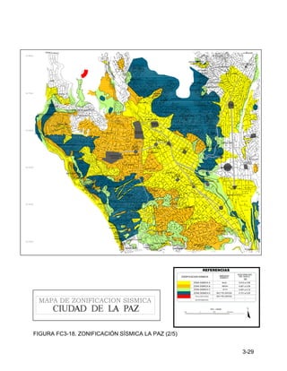 3-29
1000 0 1000 1000 Metros
N
ESC. 1:25000
ZONA SISMICA B
ZONA SISMICA C
SIN INFORMACION
ZONIFICACION SISMICA
ACELERACION
DEL SUELO
0.061 a 0.09
-
ZONA SISMICA E
REFERENCIAS
FALLA GEOLOGICA
(g)
0.091 a 0.12
0.151 a 0.20
-
AMENAZA
SISMICA
MEDIA
ALTA
MUY PELIGROSA
MUY PELIGROSA
ZONA SISMICA A 0.010 a 0.06
BAJA
MAPA DE ZONIFICACION SISMICA
EL ROSARIO
ROSASANI
9 DE ABRIL
KOA KOA
S.JUAN COTAHUMA
FARO MURILLO
CHALLAPAMPA
VILLA PABON
VILLA
LAZARETO
TACAGUA
CHAMOCO CHICO
VILLA NUEVO POTOSI
ALTO
TACAGUA
BAJO
TEJADA
ROSA
INQUILLO
SAN PEDRO
ALTO
HINCHUPALLA
BAJO
SOPOCACHI
SOPOCACHI
CANCHA
FIGARO
KANTUTANI
BOSQUE
TORREZ
V. ERNESTO
KENANI PATA
AMARU
TUPAC OBISPO BOSQUE
TEMBLADERANI
14 DE SEPTIEMBRE
VILLA VICTORIA
ANTOFAGASTA
SECTOR TRIANGULAR
ALTO SANTIAGO DE MUNAYPATA
MUNAYPATA
LA PORTADA
LA PORTADA
SAID
CUSICANCHA
UNION ALIANZA
RINCON
CHACACOLLO
VILLA DE LA CRUZ
SAN JORGE
S. BOLIVAR
PURA PURA
GRAN PODER
ZONA NORTE
MIRAFLORES BAJO
SANTA BARBARA
MIRAFLORES
EL TEJAR
MARISCAL SANTA CRUZ
LOS ANDES
SAN PEDRO
SAN PEDRO
CHUALLUMA
BARTOLINA SISA
HOYADA
23 DE MARZO
LA LENGUETA
BARRIO LINDO
TACACHI
VISCACHANI
BUSCH
GERMAN
VINO TINTO
18 DE MAYO
VINO TINTO
LA MERCED
27 DE MAYO
ALTO
LAS DELICIAS
SANTA ROSA GRANDE
VILLA FATIMA
LAS DELICIAS
SANTA ROSA TIJJI
CUPILUPACA
CUPILUPACA
STA. ROSA
5 DEDOS
NORTE
FERROVIARIO
CONFECCIONISTAS
SAN SEBASTIAN
SILES
ESTADIUM
HERNANDO
PLAZA
VILLARROEL
PLAZA
DEL MAESTRO
PLAZA
MURILLO
TRIANGULAR
PLAZA
AVENIDA
BUSCH
C. COM
ERCIO
AVENID
A CAMACHO
AV. SIMON BOLIVAR
CEMENTERIO
GENERAL
PLAZA
EGUINO
AVENIDA MONTES
PLAZA
GARITA
DE LIMA AV. TUMUSLA
PEREZ
VELASCO
MUÑECAS
AV.
BAPTISTA
AV
.
M
AR
IS
CA
L
C
R
U
Z
S
A
N
T
A
PLAZA
DEL ESTUDIANTE
A
V
E
N
ID
A
16
D
E
JU
LI
O
AVENID
A
ARCE
A
V
E
N
ID
A
6
D
E
A
G
O
S
T
O
LA
NDAETA
PLAZA
EL CONDOR
PLAZA
SUCRE
(SAN PEDRO)
AVENIDA
TEJ
ADA
S
O
R
Z
A
N
O
PLAZA
UYUNI
AV.
SAAVEDRA
AV. SAAVEDRA
CALLE YUNGAS
C
.
B
U
EN
O
OBRERO
HOSPITAL
CARRASCO
B
R
A
SI
L
ESTACION
CENTRAL
A
V
E
N
ID
A
B
U
E
N
O
S
A
IR
E
S
TEATRO
AL AIRE LIBRE
AVE
NID
A
AN
TO
FA
GA
ST
A
AVEN
ID
A
KA
NT
UT
AN
I
TERMINAL
DE BUSES
AVENID
A
SUCRE
A
VE
N
ID
A
D
E
LA
S
AM
E
RI
C
AS
HOSPITAL
FIGURA FC3-18. ZONIFICACIÓN SÍSMICA LA PAZ (2/5)
 