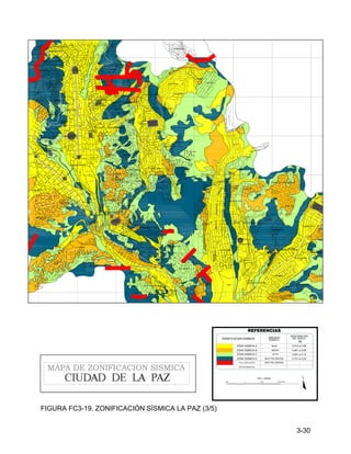 3-30
1000 0 1000 1000 Metros
N
ESC. 1:25000
ZONA SISMICA B
ZONA SISMICA C
SIN INFORMACION
ZONIFICACION SISMICA
ACELERACION
DEL SUELO
0.061 a 0.09
-
ZONA SISMICA E
REFERENCIAS
FALLA GEOLOGICA
(g)
0.091 a 0.12
0.151 a 0.20
-
AMENAZA
SISMICA
MEDIA
ALTA
MUY PELIGROSA
MUY PELIGROSA
ZONA SISMICA A 0.010 a 0.06
BAJA
MAPA DE ZONIFICACION SISMICA
VILLA
SALOME
ROSARIO
ENTEL
ROSASANI
URB.
EL VERGEL
VILLA PABON
VILLA
LAZARETO
VALLE DE LAS FLORES
KUPINI
SAN ISIDRO
CUARTO CENTENARIO
BAJO SAN ISIDRO
MEJILLONES
VILLA LITORAL
VILLA ARMONIA
URB. LAS RETAMAS
ALTO SEGUENCOMA
BAJO
SOPOCACHI
SOPOCACHI
CANCHA
FIGARO
KANTUTANI
EL DORADO
LLOJETA
BAJO
IBBO
PACASA
VISCACHANI
VALLE HERMOSO
VILLA COPACABANA
IRPAVI II
ZONA "C"
ZONA "B"
AZUL
PENA
REUBICADOS
SECTOR
"A"
ANEXO
"A"
NIEVES
LAS
ZONA "D"
IRPAVI BAJO
ALTO IRPAVI
URB.PENA AZUL
URB. LOS CLAVELES
KOANI
CIUDADELA STRONGUISTA
MESETA ACHUMANI
ZONA "A"
SECTOR
JUDICIALES
CLUB ALEMAN
PAMIR PAMPA
LA BARQUETA
23 DE MARZO
MADRES
CONCEPCIONISTAS
ACHUMANI
LAS KANTUTAS
EL PORVENIR
BRIKO
CALIRI
U
R
B
E
L
L
A
BOLONIA
SAN ALBERTO
CONDOMINIO
HUANU HUANUNI
V
E
N
T
IL
L
A
BELLA VISTA
SAN JORGE
UTAMA
PRIMAVERA
COSMOS
GRAFICOS
TIHUANAKU
PAMPAHASI ALTO
ESCOBAR URIA
Mcal. Sta. Cruz
FORNO
SAN JOSE
VILLA SAN ANTONIO
S. BOLIVAR
GUINDAL
SECTOR LLANOS
LUQUICHAPI
SAN JUAN
OBRAJES
ALTO OBRAJES
LOS LEONES
MIRAFLORES BAJO
SANTA BARBARA
MIRAFLORES
27 DE MAYO
SANTA ROSA GRANDE
CUPILUPACA
CUPILUPACA
NORTE
FERROVIARIO
CONFECCIONISTAS
COVICO
SILES
ESTADIUM
HERNANDO
PLAZA
VILLARROEL
TRIANGULAR
PLAZA
AVENIDA
BUSCH
AV. SIMO
N BOLIVAR
PLAZA
AVENID
A
ARCE
A
V
E
N
ID
A
6
D
E
A
G
O
S
T
O
AVENIDA
TEJA
DA
S
O
R
Z
A
N
O
PLAZA
UYUNI
AV.
SAAVEDRA
AV. SAAVED
RA
CALLE YUNGAS
C.
BU
EN
O
OBRERO
HOSPITAL
CARRASCO
BR
AS
IL
ILLIMANI
AGUAS DEL
(SAMAPA)
AVENID
A
HERNANDO
SILES
TEATRO
AL AIRE LIBRE
SIMON BOLIVAR
NORMAL SUPERIOR
PISCINA
OLIMPICA
AV.
ARMA
NDO
ESCOBAR
URIA
LA SENTENCIA
SANTUARIO DE
AVE
NIDA
AN
TO
FAG
AST
A
CAMINO A CALLAPA
AVENIDA COSTANERA
AVEN
ID
A
KA
NT
UT
AN
I
VELODROMO
COMPLEJO
AV
EN
ID
A
AC
HU
M
AN
I
SAN GABRIEL
HOSPITAL
FIGURA FC3-19. ZONIFICACIÓN SÍSMICA LA PAZ (3/5)
 