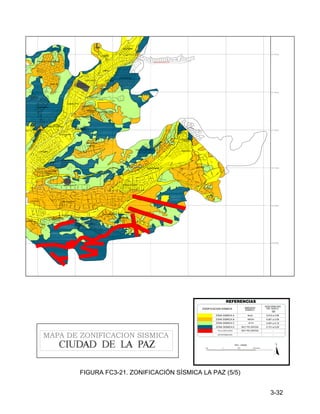 3-32
1000 0 1000 1000 Metros
N
ESC. 1:25000
ZONA SISMICA B
ZONA SISMICA C
SIN INFORMACION
ZONIFICACION SISMICA
ACELERACION
DEL SUELO
0.061 a 0.09
-
ZONA SISMICA E
REFERENCIAS
FALLA GEOLOGICA
(g)
0.091 a 0.12
0.151 a 0.20
-
AMENAZA
SISMICA
MEDIA
ALTA
MUY PELIGROSA
MUY PELIGROSA
ZONA SISMICA A 0.010 a 0.06
BAJA
MAPA DE ZONIFICACION SISMICA
DE CALACOTO
SERRANIAS
CASEGURAL
SANTA FE DE KHESSINI
LOS OLIVOS
Wilacota
PLAYA KOKENI
URB.S.PARIAMO
ZONA "C"
ZONA "D"
CIUDADELA STRONGUISTA
LOS PINOS
CHASQUIPAMPA
KOKENI
COTA COTA
JARDIN
LOS ROSALES
LOMAS DEL SUR
LEONARDO
POMA
HUACOLLO
CLUB ALEMAN
JURENKO
KELLUMANI
HUAYLLANI HUMAPALCA
VIOLETAS
PAMIR PAMPA
LA BARQUETA
23 DE MARZO
MADRES
CONCEPCIONISTAS
ACHUMANI
LAS KANTUTAS
EL PORVENIR
CONDORES
LAKOTA
MESETA
ESTE
LAS FLORES
FRANCIA
BRIKO
ALTO
ACHUMANI
LAS ROSAS
OVEJUYO
PEDREGAL
LOS ALMENDROS
EL PERIODISTA
EL PEDREGAL
LA GLORIETA
HUATAPATA
SAN JUAN
COMPLEMENTACION PEDREGAL
AVE
NID
A
JUAN M
UÑOZ
REYES
CAMPUS
UNIVERSITARIO
COMPLEJO
DEPORTIVO
THE STRONGEST
AV
EN
ID
A
AC
H
UM
AN
I
FIGURA FC3-21. ZONIFICACIÓN SÍSMICA LA PAZ (5/5)
 