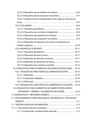 10.2.2.5 Requisitos para el diámetro de estribos.................................. 10-6
10.2.2.6 Requisitos para la separación de estribos .............................. 10-7
10.2.2.7 Anclaje de barras longitudinales de las vigas en columnas de
borde…………………………………………………………………………..10-7
10.2.3 COLUMNAS…………………………………………………………….10-8
10.2.3.1 Requisitos geométricos........................................................... 10-8
10.2.3.2 Requisitos para el refuerzo longitudinal.................................. 10-9
10.2.3.3 Requisitos para diámetros de estribos.................................... 10-9
10.2.3.4 Requisitos para separación de estribos .................................. 10-9
10.2.3.5 Requisitos de separación de barras y combinación de
estribos y ganchos.............................................................................. 10-10
10.2.4 MUROS DE CORTANTE…………………………………………….10-11
10.2.4.1 Requisitos geométricos......................................................... 10-11
10.2.4.2 Requisitos de acero mínimo.................................................. 10-11
10.2.4.3 Requisitos de diámetros de barras ....................................... 10-11
10.2.4.4 Requisitos de separación de barras...................................... 10-11
10.2.4.5 Requisitos para refuerzo en bordes...................................... 10-13
10.3 REQUISITOS PARA ELEMENTOS DE ACERO ESTRUCTURAL .... 10-13
10.3.1 REQUISITOS PARA PERFILES LAMINADOS EN FRIO………..10-13
10.3.1.1 Materiales ............................................................................. 10-13
10.3.1.2 Conexiones soldadas............................................................ 10-14
10.3.1.3 Elementos............................................................................. 10-14
10.3.2 REQUISITOS PARA PERFILES LAMINADOS EN CALIENTE….10-14
10.4 REQUISITOS PARA ELEMENTOS DE MAMPOSTERÍA SIMPLE,
CONFINADA Y ARMADA, Y ELEMENTOS DE ADOBE………….…..10-14
11. DIAGNOSTICO Y REFUERZO SÍSMICO ................................................. 11-1
11.1 PROCEDIMIENTO PARA REALIZAR EL DIAGNOSTICO Y REFUERZO
SÍSMICO………………………………………………………………………..11-1
1.1.1 RECOPILACION DE INFORMACIÓN .................................................... 11-2
11.1.1.1 Documentos técnicos necesarios ...................................................... 11-2
11.1.1.2 Información complementaria adicional.................................... 11-3
 