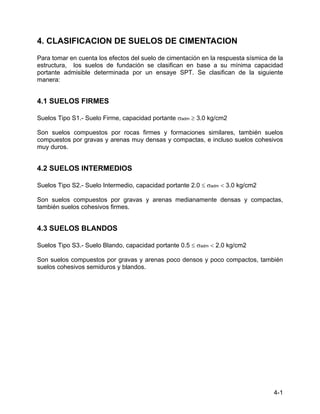4-1
4. CLASIFICACION DE SUELOS DE CIMENTACION
Para tomar en cuenta los efectos del suelo de cimentación en la respuesta sísmica de la
estructura, los suelos de fundación se clasifican en base a su mínima capacidad
portante admisible determinada por un ensaye SPT. Se clasifican de la siguiente
manera:
4.1 SUELOS FIRMES
Suelos Tipo S1.- Suelo Firme, capacidad portante σadm ≥ 3.0 kg/cm2
Son suelos compuestos por rocas firmes y formaciones similares, también suelos
compuestos por gravas y arenas muy densas y compactas, e incluso suelos cohesivos
muy duros.
4.2 SUELOS INTERMEDIOS
Suelos Tipo S2.- Suelo Intermedio, capacidad portante 2.0 ≤ σadm < 3.0 kg/cm2
Son suelos compuestos por gravas y arenas medianamente densas y compactas,
también suelos cohesivos firmes.
4.3 SUELOS BLANDOS
Suelos Tipo S3.- Suelo Blando, capacidad portante 0.5 ≤ σadm < 2.0 kg/cm2
Son suelos compuestos por gravas y arenas poco densos y poco compactos, también
suelos cohesivos semiduros y blandos.
 