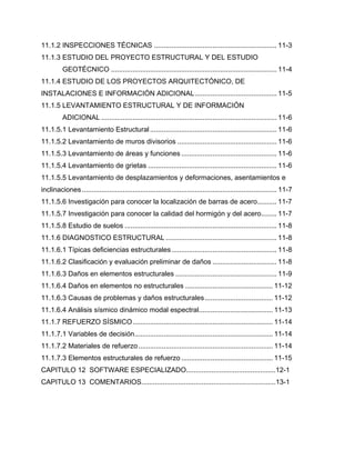 11.1.2 INSPECCIONES TÉCNICAS ............................................................... 11-3
11.1.3 ESTUDIO DEL PROYECTO ESTRUCTURAL Y DEL ESTUDIO
GEOTÉCNICO ..................................................................................... 11-4
11.1.4 ESTUDIO DE LOS PROYECTOS ARQUITECTÓNICO, DE
INSTALACIONES E INFORMACIÓN ADICIONAL.......................................... 11-5
11.1.5 LEVANTAMIENTO ESTRUCTURAL Y DE INFORMACIÓN
ADICIONAL .......................................................................................... 11-6
11.1.5.1 Levantamiento Estructural................................................................. 11-6
11.1.5.2 Levantamiento de muros divisorios ................................................... 11-6
11.1.5.3 Levantamiento de áreas y funciones ................................................. 11-6
11.1.5.4 Levantamiento de grietas .................................................................. 11-6
11.1.5.5 Levantamiento de desplazamientos y deformaciones, asentamientos e
inclinaciones.................................................................................................... 11-7
11.1.5.6 Investigación para conocer la localización de barras de acero.......... 11-7
11.1.5.7 Investigación para conocer la calidad del hormigón y del acero........ 11-7
11.1.5.8 Estudio de suelos .............................................................................. 11-8
11.1.6 DIAGNOSTICO ESTRUCTURAL ......................................................... 11-8
11.1.6.1 Típicas deficiencias estructurales...................................................... 11-8
11.1.6.2 Clasificación y evaluación preliminar de daños ................................. 11-8
11.1.6.3 Daños en elementos estructurales .................................................... 11-9
11.1.6.4 Daños en elementos no estructurales ............................................. 11-12
11.1.6.3 Causas de problemas y daños estructurales................................... 11-12
11.1.6.4 Análisis sísmico dinámico modal espectral...................................... 11-13
11.1.7 REFUERZO SÍSMICO........................................................................ 11-14
11.1.7.1 Variables de decisión....................................................................... 11-14
11.1.7.2 Materiales de refuerzo..................................................................... 11-14
11.1.7.3 Elementos estructurales de refuerzo ............................................... 11-15
CAPITULO 12 SOFTWARE ESPECIALIZADO..............................................12-1
CAPITULO 13 COMENTARIOS.....................................................................13-1
 
