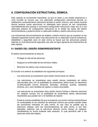 6-1
6. CONFIGURACIÓN ESTRUCTURAL SÍSMICA
Este capítulo es sumamente importante, ya que en base a una amplia experiencia a
nivel mundial se conoce que una adecuada configuración estructural permite un
satisfactorio comportamiento estructural durante la acción sísmica, que incluso durante
sismos severos varias estructuras no diseñadas para sismos se han comportado
razonablemente bien gracias a una buena configuración estructural, mejor aún si a una
adecuada práctica de configuración estructural se le añade las bases del diseño
sismorresistente y posteriormente un adecuado análisis y diseño estructural sísmico.
Las indicaciones del procedimiento de análisis y diseño sísmico que se muestran en los
capítulos siguientes buscan dotar a las estructuras de un adecuado nivel de resistencia,
estabilidad y seguridad, pero en esta norma se busca que las estructuras posean
además un nivel adicional de seguridad, eso sólo se logra siguiendo los lineamientos de
este capitulo.
6.1 BASES DEL DISEÑO SISMORRESISTENTE
El diseño sismorresistente se basa en:
- Proteger la vida de las personas.
- Asegurar la continuidad de los servicios vitales.
- Minimizar los daños a las construcciones.
En función a lo anterior se establecen los siguientes principios:
- Las estructuras se proyectaran para resistir sismos leves sin daños.
- Las estructuras se proyectaran para resistir sismos moderados sin daños
estructurales pero con la posibilidad de presentarse daños leves en elementos
no-estructurales (muros divisorios, fachadas, ventanas, puertas, acabados
diversos, etc.), pero factibles de reparar a costos razonables.
- Las estructuras se proyectaran para resistir sismos fuertes e intensos (severos)
sin colapsar aunque con la posibilidad de presentarse daños estructurales
importantes que pueden ser o no factibles de reparar.
- Existe la remota posibilidad de que se presente una acción sísmica extraordinaria
no contemplada en los estudios de amenaza sísmica que pueda exceder todas
las previsiones indicadas en esta norma, en ese caso es posible que la
estructura colapse, pero las recomendaciones de esta norma, si son bien
aplicadas, lograrían que la estructura demore mucho tiempo en colapsar,
manifestando en forma evidente esta situación, lo cual permitiría salir a las
personas antes del colapso.
 