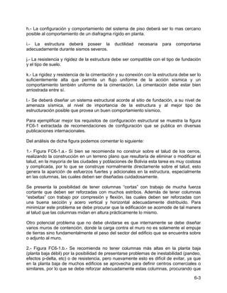 6-3
h.- La configuración y comportamiento del sistema de piso deberá ser lo mas cercano
posible al comportamiento de un diafragma rígido en planta.
i.- La estructura deberá poseer la ductilidad necesaria para comportarse
adecuadamente durante sismos severos.
j.- La resistencia y rigidez de la estructura debe ser compatible con el tipo de fundación
y el tipo de suelo.
k.- La rigidez y resistencia de la cimentación y su conexión con la estructura debe ser lo
suficientemente alta que permita un flujo uniforme de la acción sísmica y un
comportamiento también uniforme de la cimentación. La cimentación debe estar bien
arriostrada entre sí.
l.- Se deberá diseñar un sistema estructural acorde al sitio de fundación, a su nivel de
amenaza sísmica, al nivel de importancia de la estructura y al mejor tipo de
estructuración posible que provea un buen comportamiento sísmico.
Para ejemplificar mejor los requisitos de configuración estructural se muestra la figura
FC6-1 extractada de recomendaciones de configuración que se publica en diversas
publicaciones internacionales.
Del análisis de dicha figura podemos comentar lo siguiente:
1.- Figura FC6-1.a.- Si bien se recomienda no construir sobre el talud de los cerros,
realizando la construcción en un terreno plano que resultaría de eliminar o modificar el
talud, en la mayoría de las ciudades y poblaciones de Bolivia esta tarea es muy costosa
y complicada, por lo que se construye normalmente directamente sobre el talud, esto
genera la aparición de esfuerzos fuertes y adicionales en la estructura, especialmente
en las columnas, las cuales deben ser diseñadas cuidadosamente.
Se presenta la posibilidad de tener columnas “cortas” con trabajo de mucha fuerza
cortante que deben ser reforzadas con muchos estribos. Además de tener columnas
“esbeltas” con trabajo por compresión y flexión, las cuales deben ser reforzadas con
una buena sección y acero vertical y horizontal adecuadamente distribuido. Para
minimizar este problema se debe procurar que la edificación se acomode de tal manera
al talud que las columnas midan en altura prácticamente lo mismo.
Otro potencial problema que no debe olvidarse es que internamente se debe diseñar
varios muros de contención, donde la carga contra el muro no es solamente el empuje
de tierras sino fundamentalmente el peso del sector del edificio que se encuentra sobre
o adjunto al muro.
2.- Figura FC6-1.b.- Se recomienda no tener columnas más altas en la planta baja
(planta baja débil) por la posibilidad de presentarse problemas de inestabilidad (pandeo,
efectos p-delta, etc) o de resistencia, pero nuevamente esto es difícil de evitar, ya que
en la planta baja de muchos edificios se aprovecha para definir centros comerciales o
similares, por lo que se debe reforzar adecuadamente estas columnas, procurando que
 