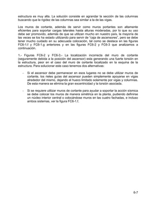 6-7
estructura es muy alta. La solución consiste en agrandar la sección de las columnas
buscando que la rigidez de las columnas sea similar a la de las vigas.
Los muros de cortante, además de servir como muros portantes son altamente
eficientes para soportar cargas laterales hasta alturas moderadas, por lo que su uso
debe ser promovido, además de que se utilizan mucho en nuestro país, la mayoría de
las veces se los ha estado utilizando para servir de “caja de ascensores”, pero se debe
tener mucho cuidado en su adecuada colocación, tal como se destaca en las figuras
FC6-1.f y FC6-1.g anteriores y en las figuras FC6-2 y FC6-3 que analizamos a
continuación.
1.- Figuras FC6-2 y FC6-3.- La localización incorrecta del muro de cortante
(seguramente debida a la posición del ascensor) esta generando una fuerte torsión en
la estructura, peor en el caso del muro de cortante localizado en la esquina de la
estructura. Para solucionar este caso tenemos dos alternativas:
- Si el ascensor debe permanecer en esos lugares no se debe utilizar muros de
cortante, los rieles guías del ascensor pueden simplemente apoyarse en vigas
alrededor del mismo, dejando el hueco limitado solamente por vigas y columnas.
De esta manera se elimina la gran excentricidad y la torsión asociada.
- Si se requiere utilizar muros de cortante para ayudar a soportar la acción sísmica
se debe colocar los muros de manera simétrica en la planta, pudiendo definirse
un núcleo interior central o colocándose muros en las cuatro fachadas, e incluso
ambos sistemas, ver la figura FC6-1.f.
 
