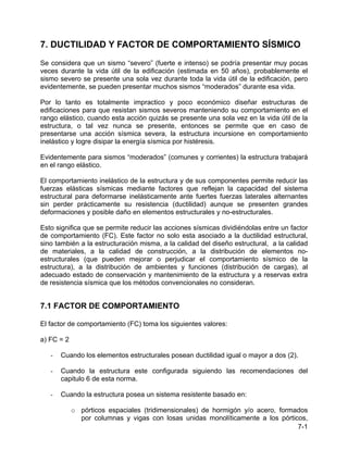 7-1
7. DUCTILIDAD Y FACTOR DE COMPORTAMIENTO SÍSMICO
Se considera que un sismo “severo” (fuerte e intenso) se podría presentar muy pocas
veces durante la vida útil de la edificación (estimada en 50 años), probablemente el
sismo severo se presente una sola vez durante toda la vida útil de la edificación, pero
evidentemente, se pueden presentar muchos sismos “moderados” durante esa vida.
Por lo tanto es totalmente impractico y poco económico diseñar estructuras de
edificaciones para que resistan sismos severos manteniendo su comportamiento en el
rango elástico, cuando esta acción quizás se presente una sola vez en la vida útil de la
estructura, o tal vez nunca se presente, entonces se permite que en caso de
presentarse una acción sísmica severa, la estructura incursione en comportamiento
inelástico y logre disipar la energía sísmica por histéresis.
Evidentemente para sismos “moderados” (comunes y corrientes) la estructura trabajará
en el rango elástico.
El comportamiento inelástico de la estructura y de sus componentes permite reducir las
fuerzas elásticas sísmicas mediante factores que reflejan la capacidad del sistema
estructural para deformarse inelásticamente ante fuertes fuerzas laterales alternantes
sin perder prácticamente su resistencia (ductilidad) aunque se presenten grandes
deformaciones y posible daño en elementos estructurales y no-estructurales.
Esto significa que se permite reducir las acciones sísmicas dividiéndolas entre un factor
de comportamiento (FC). Este factor no solo esta asociado a la ductilidad estructural,
sino también a la estructuración misma, a la calidad del diseño estructural, a la calidad
de materiales, a la calidad de construcción, a la distribución de elementos no-
estructurales (que pueden mejorar o perjudicar el comportamiento sísmico de la
estructura), a la distribución de ambientes y funciones (distribución de cargas), al
adecuado estado de conservación y mantenimiento de la estructura y a reservas extra
de resistencia sísmica que los métodos convencionales no consideran.
7.1 FACTOR DE COMPORTAMIENTO
El factor de comportamiento (FC) toma los siguientes valores:
a) FC = 2
- Cuando los elementos estructurales posean ductilidad igual o mayor a dos (2).
- Cuando la estructura este configurada siguiendo las recomendaciones del
capitulo 6 de esta norma.
- Cuando la estructura posea un sistema resistente basado en:
o pórticos espaciales (tridimensionales) de hormigón y/o acero, formados
por columnas y vigas con losas unidas monolíticamente a los pórticos,
 