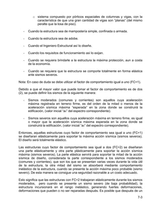 7-3
o sistema compuesto por pórticos espaciales de columnas y vigas, con la
característica de que una gran cantidad de vigas son “planas” (del mismo
peralte que la losa de piso).
- Cuando la estructura sea de mampostería simple, confinada o armada.
- Cuando la estructura sea de adobe.
- Cuando el Ingeniero Estructural así lo diseñe.
- Cuando los requisitos de funcionamiento así lo exijan.
- Cuando se requiera brindarle a la estructura la máxima protección, aun a costa
de la economía.
- Cuando se requiera que la estructura se comporte totalmente en forma elástica
ante sismos severos.
Nota: En caso de duda se debe utilizar el factor de comportamiento igual a uno (FC=1).
Debido a que el mayor valor que puede tomar el factor de comportamiento es de dos
(2), se puede definir los sismos de la siguiente manera:
- Sismos moderados (comunes y corrientes) son aquellos cuya aceleración
máxima registrada en terreno firme, es del orden de la mitad o menos de la
aceleración sísmica máxima “esperada” en la zona donde se construirá la
edificación, (valor inicial “a0” del espectro correspondiente).
- Sismos severos son aquellos cuya aceleración máxima en terreno firme, es igual
o mayor que la aceleración sísmica máxima esperada en la zona donde se
construirá la edificación, (valor inicial “a0” del espectro correspondiente).
Entonces, aquellas estructuras cuyo factor de comportamiento sea igual a uno (FC=1)
se diseñaran elásticamente para soportar la máxima acción sísmica (sismos severos).
El diseño será totalmente elástico.
Las estructuras cuyo factor de comportamiento sea igual a dos (FC=2) se diseñaran
una parte elásticamente y otra parte plásticamente para soportar la acción sísmica
máxima (sismos severos). La parte elástica servirá para soportar la mitad de la acción
sísmica de diseño, considerada la parte correspondiente a los sismos moderados
(comunes y corrientes), que son los que se presentan varias veces durante la vida útil
de la estructura, la otra mitad del sismo se absorberá mediante comportamiento
inelástico de la estructura, cuando se presente la acción máxima poco probable (sismo
severo). De esta manera se consigue una seguridad razonable a un costo adecuado.
Esto significa que las estructuras con FC=2 trabajaran elásticamente durante los sismos
moderados, pero cuando se presente un sismo severo (de baja probabilidad), la
estructura incursionará en el rango inelástico, generando fuertes deformaciones,
deformaciones que pueden o no ser reparadas después. Es posible que después de un
 