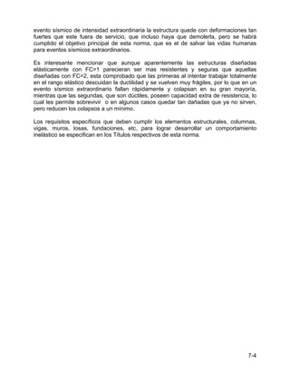 7-4
evento sísmico de intensidad extraordinaria la estructura quede con deformaciones tan
fuertes que este fuera de servicio, que incluso haya que demolerla, pero se habrá
cumplido el objetivo principal de esta norma, que es el de salvar las vidas humanas
para eventos sísmicos extraordinarios.
Es interesante mencionar que aunque aparentemente las estructuras diseñadas
elásticamente con FC=1 parecieran ser mas resistentes y seguras que aquellas
diseñadas con FC=2, esta comprobado que las primeras al intentar trabajar totalmente
en el rango elástico descuidan la ductilidad y se vuelven muy frágiles, por lo que en un
evento sísmico extraordinario fallan rápidamente y colapsan en su gran mayoría,
mientras que las segundas, que son dúctiles, poseen capacidad extra de resistencia, lo
cual les permite sobrevivir o en algunos casos quedar tan dañadas que ya no sirven,
pero reducen los colapsos a un mínimo.
Los requisitos específicos que deben cumplir los elementos estructurales, columnas,
vigas, muros, losas, fundaciones, etc, para lograr desarrollar un comportamiento
inelástico se especifican en los Títulos respectivos de esta norma.
 