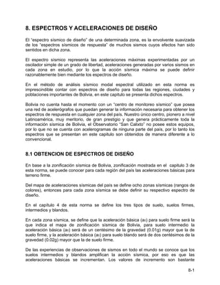 8-1
8. ESPECTROS Y ACELERACIONES DE DISEÑO
El “espectro sísmico de diseño” de una determinada zona, es la envolvente suavizada
de los “espectros sísmicos de respuesta” de muchos sismos cuyos efectos han sido
sentidos en dicha zona.
El espectro sísmico representa las aceleraciones máximas experimentadas por un
oscilador simple de un grado de libertad, aceleraciones generadas por varios sismos en
cada zona en estudio, por lo que la acción sísmica máxima se puede definir
razonablemente bien mediante los espectros de diseño.
En el método de análisis sísmico modal espectral utilizado en esta norma es
imprescindible contar con espectros de diseño para todas las regiones, ciudades y
poblaciones importantes de Bolivia, en este capitulo se presenta dichos espectros.
Bolivia no cuenta hasta el momento con un “centro de monitoreo sísmico” que posea
una red de acelerógrafos que puedan generar la información necesaria para obtener los
espectros de respuesta en cualquier zona del país. Nuestro único centro, pionero a nivel
Latinoamérica, muy meritorio, de gran prestigio y que genera prácticamente toda la
información sísmica de Bolivia, el Observatorio “San Calixto” no posee estos equipos,
por lo que no se cuenta con acelerogramas de ninguna parte del país, por lo tanto los
espectros que se presentan en este capitulo son obtenidos de manera diferente a lo
convencional.
8.1 OBTENCION DE ESPECTROS DE DISEÑO
En base a la zonificación sísmica de Bolivia, zonificación mostrada en el capitulo 3 de
esta norma, se puede conocer para cada región del país las aceleraciones básicas para
terreno firme.
Del mapa de aceleraciones sísmicas del país se define ocho zonas sísmicas (rangos de
colores), entonces para cada zona sísmica se debe definir su respectivo espectro de
diseño.
En el capítulo 4 de esta norma se define los tres tipos de suelo, suelos firmes,
intermedios y blandos.
En cada zona sísmica, se define que la aceleración básica (a0) para suelo firme será la
que indica el mapa de zonificación sísmica de Bolivia, para suelo intermedio la
aceleración básica (a0) será de un centésimo de la gravedad (0.01g) mayor que la de
suelo firme, y la aceleración básica (a0) para suelo blando será de dos centésimos de la
gravedad (0.02g) mayor que la de suelo firme.
De las experiencias de observaciones de sismos en todo el mundo se conoce que los
suelos intermedios y blandos amplifican la acción sísmica, por eso es que las
aceleraciones básicas se incrementan. Los valores de incremento son bastante
 