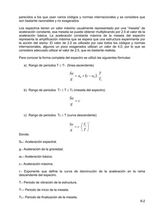 8-2
parecidos a los que usan varios códigos y normas internacionales y se considera que
son bastante razonables y no exagerados.
Los espectros tienen un valor máximo usualmente representado por una “meseta” de
aceleración constante, esa meseta se puede obtener multiplicando por 2.5 el valor de la
aceleración básica. La aceleración constante máxima de la meseta del espectro
representa la amplificación máxima que se espera que una estructura experimente por
la acción del sismo. El valor de 2.5 es utilizado por casi todos los códigos y normas
internacionales, algunos un poco exagerados utilizan un valor de 4.0, por lo que se
considera adecuado utilizar el valor de 2.5, que es bastante realista.
Para conocer la forma completa del espectro se utilizó las siguientes fórmulas:
a) Rango de periodos T ≤ T1 (línea ascendente)
( )
1
0
0
T
T
a
c
a
g
Sa
⋅
−
+
=
b) Rango de periodos T1 ≤ T ≤ T2 (meseta del espectro)
c
g
Sa
=
c) Rango de periodos T2 ≤ T (curva descendente)
r
T
T
c
g
Sa






⋅
= 2
Donde:
Sa.- Aceleración espectral.
g.- Aceleración de la gravedad.
a0.- Aceleración básica.
c.- Aceleración máxima.
r.- Exponente que define la curva de disminución de la aceleración en la rama
descendente del espectro.
T.- Periodo de vibración de la estructura.
T1.- Periodo de inicio de la meseta.
T2.- Periodo de finalización de la meseta.
 