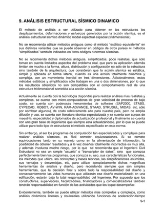 9-1
9. ANÁLISIS ESTRUCTURAL SÍSMICO DINAMICO
El método de análisis a ser utilizado para obtener en las estructuras los
desplazamientos, deformaciones y esfuerzos generados por la acción sísmica, es el
análisis estructural sísmico dinámico modal espectral espacial (tridimensional).
No se recomienda utilizar métodos antiguos como el método “estático equivalente” en
sus distintas variantes que se puede observar en códigos de otros países ni métodos
“simplificados” también indicados en otros códigos o normas sísmicas.
No se recomienda dichos métodos antiguos, simplificados, poco realistas, que solo
toman en cuenta limitados aspectos del problema real, que para su aplicación además
limitan en mucho a la forma, altura, distribución y configuración no sólo de la estructura
sino también de la arquitectura; que consideran que la acción sísmica es estática,
simple y aplicada en forma lateral, cuando es una acción totalmente dinámica y
compleja, con un movimiento inercial en tres dimensiones. Adicionalmente, estos
métodos estáticos y simplificados sólo trabajan en una o dos dimensiones, por lo que
los resultados obtenidos no son compatibles con el comportamiento real de una
estructura tridimensional sometida a la acción sísmica.
Actualmente se cuenta con la tecnología disponible para realizar análisis mas realistas y
completos, se cuenta con micro-computadoras de gran velocidad de proceso de bajo
costo, se cuenta con poderosas herramientas de software (SAP2000, ETABS,
CYPECAD, ROBOT, AV-WIN, RAM-ADVANCE, STAAD, STRUDUL, MIDAS, etc, sólo
por nombrar algunos), de costo relativamente alto para nuestro país, pero de amplia
difusión y uso, se cuenta con literatura técnica especializada y se cuenta con cursos de
maestría, especialidad y diplomados de actualización profesional y finalmente se cuenta
con una gran base de ingenieros que siempre esta actualizándose, por lo que se puede
utilizar para todo tipo de estructuras el método especificado en esta norma.
Sin embargo, al ser los programas de computación tan especializados y complejos para
realizar análisis sísmicos, es fácil cometer equivocaciones. Si se comete
equivocaciones tanto en su manejo como en la alimentación de información, la
posibilidad de obtener resultados y a la vez diseños totalmente incorrectos es muy alta,
y además involucra mucho riesgo, por lo que se recomienda que el Ingeniero Civil
Estructural no sea un simple “usuario” o “transcriptor de datos”, sino que conozca
perfectamente bien los programas, que conozca su uso, sus características funcionales,
los métodos que utiliza, los conceptos y bases teóricas, las simplificaciones asumidas,
sus ventajas y desventajas, etc, para utilizar apropiadamente dichas magnificas
herramientas de análisis y diseño, pero recordando siempre que son simples
herramientas, que la decisión final y sobre todo la responsabilidad del diseño y
consecuentemente las vidas humanas que utilizarán ese diseño materializado en una
edificación, estarán bajo la total responsabilidad del Ingeniero. Por supuesto que los
constructores, supervisores, fiscalizadores, financiadores y comercializadores también
tendrán responsabilidad en función de las actividades que les toque desempeñar.
Evidentemente, también se puede utilizar métodos más completos y complejos, como
análisis dinámicos lineales y no-lineales utilizando funciones de aceleración-tiempo
 