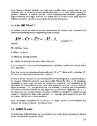 9-2
(time history analysis), también conocidos como análisis paso a paso (step by sep
analysis), pero al no existir acelerogramas registrados en el país, estos métodos no
pueden utilizarse, a menos que se utilice acelerogramas sintéticos generados
específicamente para algún proyecto muy importante, en dicho caso se debe adjuntar
toda la información técnica necesaria para documentar el proyecto.
9.1 ANÁLISIS SÍSMICO
El análisis sísmico se realizará en tres dimensiones. El modelo físico matemático de
este método esta representado por la siguiente ecuación:
s
A
M
Kx
x
C
x
M ⋅
−
=
+
+ &
&
& (Ecuación 9.1)
Donde:
M.- Matriz de masa.
K.- Matriz de rigidez.
C.- Matriz de amortiguamiento.
As.- Vector de aceleraciones espectrales máximas.
x y sus derivadas.- Vectores de desplazamiento, velocidad y aceleración de los nudos
de la estructura.
Para esta norma las direcciones horizontales son “X” y “Y” y la dirección vertical es “Z”,
formando las tres un sistema cartesiano “derecho”.
Debido a que se realizará un análisis elástico lineal modal espectral, la ecuación Eq.9.1
se resuelve independientemente para cada modo natural de vibrar de la estructura,
asociando a cada modo un valor de aceleración espectral. Los resultados de la
resolución de la ecuación dinámica para cada modo de vibrar se combinan entre sí
según el método “CQC” que se especifica mas adelante. El análisis estructural sísmico
se realizará simultáneamente en dos direcciones horizontales ortogonales “X” y “Y”,
combinándose sus efectos mediante el método “SRSS” que también se especifica mas
adelante. Usualmente todo este proceso es realizado automáticamente por los
programas indicados o por otros similares.
Para desarrollar correctamente el análisis, se debe generar adecuadamente las
matrices de masas, rigideces y amortiguamiento.
9.1.1 MATRIZ DE MASA
Toda la masa de la edificación se concentrará en los nudos de la estructura, se deberá
tomar en cuenta las siguientes masas:
 
