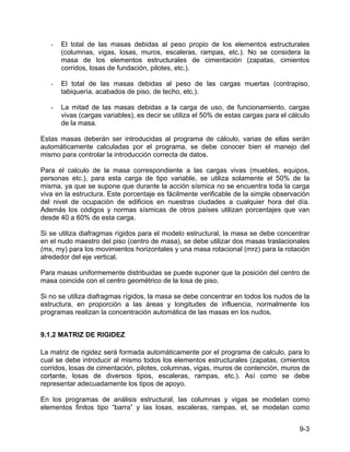 9-3
- El total de las masas debidas al peso propio de los elementos estructurales
(columnas, vigas, losas, muros, escaleras, rampas, etc.). No se considera la
masa de los elementos estructurales de cimentación (zapatas, cimientos
corridos, losas de fundación, pilotes, etc.).
- El total de las masas debidas al peso de las cargas muertas (contrapiso,
tabiquería, acabados de piso, de techo, etc.).
- La mitad de las masas debidas a la carga de uso, de funcionamiento, cargas
vivas (cargas variables), es decir se utiliza el 50% de estas cargas para el cálculo
de la masa.
Estas masas deberán ser introducidas al programa de cálculo, varias de ellas serán
automáticamente calculadas por el programa, se debe conocer bien el manejo del
mismo para controlar la introducción correcta de datos.
Para el calculo de la masa correspondiente a las cargas vivas (muebles, equipos,
personas etc.), para esta carga de tipo variable, se utiliza solamente el 50% de la
misma, ya que se supone que durante la acción sísmica no se encuentra toda la carga
viva en la estructura. Este porcentaje es fácilmente verificable de la simple observación
del nivel de ocupación de edificios en nuestras ciudades a cualquier hora del día.
Además los códigos y normas sísmicas de otros países utilizan porcentajes que van
desde 40 a 60% de esta carga.
Si se utiliza diafragmas rígidos para el modelo estructural, la masa se debe concentrar
en el nudo maestro del piso (centro de masa), se debe utilizar dos masas traslacionales
(mx, my) para los movimientos horizontales y una masa rotacional (mrz) para la rotación
alrededor del eje vertical.
Para masas uniformemente distribuidas se puede suponer que la posición del centro de
masa coincide con el centro geométrico de la losa de piso.
Si no se utiliza diafragmas rígidos, la masa se debe concentrar en todos los nudos de la
estructura, en proporción a las áreas y longitudes de influencia, normalmente los
programas realizan la concentración automática de las masas en los nudos.
9.1.2 MATRIZ DE RIGIDEZ
La matriz de rigidez será formada automáticamente por el programa de calculo, para lo
cual se debe introducir al mismo todos los elementos estructurales (zapatas, cimientos
corridos, losas de cimentación, pilotes, columnas, vigas, muros de contención, muros de
cortante, losas de diversos tipos, escaleras, rampas, etc.). Así como se debe
representar adecuadamente los tipos de apoyo.
En los programas de análisis estructural, las columnas y vigas se modelan como
elementos finitos tipo “barra” y las losas, escaleras, rampas, et, se modelan como
 