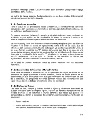 9-4
elementos finitos tipo “placa”. Las uniones entre estos elementos y los puntos de apoyo
se modelan como “nudos”.
La matriz de rigidez depende fundamentalmente de un buen modelo tridimensional,
para lo cual se recomienda lo siguiente:
9.1.2.1 Secciones Nominales
Para el cálculo de las propiedades físicas y mecánicas, se introducirán los elementos
estructurales con sus secciones nominales y con las propiedades lineales elásticas de
los materiales que los componen.
En caso de elementos de hormigón armado se introducirán las secciones nominales sin
aumentar ninguna rigidez por la contribución del acero de refuerzo y tampoco sin
efectuar ninguna disminución por el agrietamiento de las secciones.
Es conservador y sobre todo realista no incrementar la rigidez por la ayuda del acero de
refuerzo y no tomar en cuenta el agrietamiento, sobre todo en las vigas, que se
introducen con su sección normalmente rectangular, ya que las vigas al estar unidas a
las losas forman secciones tipo “T”, sección compuesta que dota a las vigas de una
mayor rigidez, pero que se compensa con la perdida por agrietamiento. Es decir que se
desprecia la contribución de la sección “T” introduciendo las vigas solamente con su
sección rectangular, pero se evita el cálculo de las pérdidas de rigidez por
agrietamiento, es una compensación bastante realista y simple.
En el caso de perfiles metálicos, estos se deben introducir con sus secciones
nominales.
9.1.2.2 Excentricidad de Columnas y Muros Portantes
Para tomar en cuenta la excentricidad de la aplicación de cargas verticales en los
elementos de apoyo (columnas y muros portantes), estos se deben analizar en su
posición real, ya que en muchos casos sus ejes centroidales no coinciden con los ejes
de la estructura, los programas modernos permiten realizar esta diferenciación. Las
vigas y losas se deben trabajar simplemente en su eje centroidal.
9.1.2.3 Diafragmas Rígidos
Las losas de piso, siempre y cuando posean la rigidez y resistencia adecuadas, se
pueden considerar como diafragmas rígidos, capaces de transmitir horizontalmente las
fuerzas sísmicas a las columnas y muros portantes. Las losas que pueden ser
consideradas que tienen la capacidad de comportarse como diafragmas rígidos son las
siguientes:
- Losas macizas.
- Losas reticulares formadas por nervaduras bi-direccionales unidas entre si por
una carpeta de compresión de por lo menos 5cm. de espesor.
 