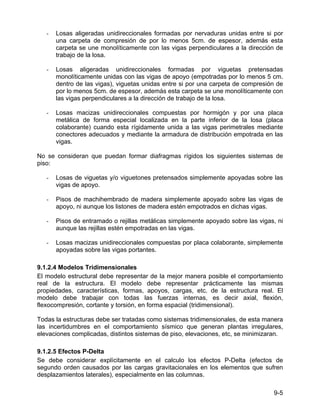 9-5
- Losas aligeradas unidireccionales formadas por nervaduras unidas entre si por
una carpeta de compresión de por lo menos 5cm. de espesor, además esta
carpeta se une monolíticamente con las vigas perpendiculares a la dirección de
trabajo de la losa.
- Losas aligeradas unidireccionales formadas por viguetas pretensadas
monolíticamente unidas con las vigas de apoyo (empotradas por lo menos 5 cm.
dentro de las vigas), viguetas unidas entre si por una carpeta de compresión de
por lo menos 5cm. de espesor, además esta carpeta se une monolíticamente con
las vigas perpendiculares a la dirección de trabajo de la losa.
- Losas macizas unidireccionales compuestas por hormigón y por una placa
metálica de forma especial localizada en la parte inferior de la losa (placa
colaborante) cuando esta rígidamente unida a las vigas perimetrales mediante
conectores adecuados y mediante la armadura de distribución empotrada en las
vigas.
No se consideran que puedan formar diafragmas rígidos los siguientes sistemas de
piso:
- Losas de viguetas y/o viguetones pretensados simplemente apoyadas sobre las
vigas de apoyo.
- Pisos de machihembrado de madera simplemente apoyado sobre las vigas de
apoyo, ni aunque los listones de madera estén empotrados en dichas vigas.
- Pisos de entramado o rejillas metálicas simplemente apoyado sobre las vigas, ni
aunque las rejillas estén empotradas en las vigas.
- Losas macizas unidireccionales compuestas por placa colaborante, simplemente
apoyadas sobre las vigas portantes.
9.1.2.4 Modelos Tridimensionales
El modelo estructural debe representar de la mejor manera posible el comportamiento
real de la estructura. El modelo debe representar prácticamente las mismas
propiedades, características, formas, apoyos, cargas, etc. de la estructura real. El
modelo debe trabajar con todas las fuerzas internas, es decir axial, flexión,
flexocompresión, cortante y torsión, en forma espacial (tridimensional).
Todas la estructuras debe ser tratadas como sistemas tridimensionales, de esta manera
las incertidumbres en el comportamiento sísmico que generan plantas irregulares,
elevaciones complicadas, distintos sistemas de piso, elevaciones, etc, se minimizaran.
9.1.2.5 Efectos P-Delta
Se debe considerar explícitamente en el calculo los efectos P-Delta (efectos de
segundo orden causados por las cargas gravitacionales en los elementos que sufren
desplazamientos laterales), especialmente en las columnas.
 