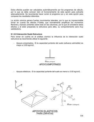 9-6
Estos efectos pueden ser calculados automáticamente por los programas de cálculo,
por lo que se debe conocer bien el funcionamiento de esta opción para activarla
adecuadamente. Se recomienda hacer correr el programa con y sin esta opción para
comparar los resultados obtenidos.
La acción sísmica genera fuertes movimientos laterales, por lo que es imprescindible
tomar en cuenta los efectos P-Delta, que normalmente amplifican los momentos
flectores y fuerzas cortantes sobre todo en las columnas, por lo que al considerar estos
efectos y al estar preparada la estructura para ellos, su comportamiento será muy
satisfactorio.
9.1.2.6 Interacción Suelo Estructura
Para tomar en cuenta en el análisis sísmico la influencia de la interacción suelo
estructura se recomienda utilizar lo siguiente:
- Apoyos empotrados.- Si la capacidad portante del suelo (esfuerzo admisible) es
mayor a 3.00 kg/cm2.
- Apoyos elásticos.- Si la capacidad portante del suelo es menor a 3.00 kg/cm2.
σ
APOYO EMPOTRADO
PARA ZAPATAS
APOYOS ELASTICOS
σ
 