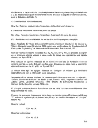 9-8
R.- Radio de la zapata circular o radio equivalente de una zapata rectangular de lados B
x L. La zapata rectangular debe tener la misma área que la zapata circular equivalente,
para la deducción del radio R.
ν.- Coeficiente de Poisson del suelo.
Kx y Ky.- Resortes traslacionales horizontales del punto (nudo) de apoyo.
Kz.- Resorte traslacional vertical del punto de apoyo.
Krx y Kry.- Resortes rotacionales horizontales (balanceo) del punto de apoyo.
Krz.- Resorte rotacional alrededor del eje vertical (torsión) del punto de apoyo.
Nota: Adaptado de “Three Dimensional Dynamic Analysis of Structures” de Edward L.
Wilson, Computers and Structures, 1977, quien a su vez lo adaptó de “Fundamentals of
Earthquake Engineering” de Newmark and Rosenblueth, Prentice-Hall, 1971.
Con los valores de resorte indicados (Kx, Ky, Kz, Krx, Kry y Krz), se procede a asignar
en el programa dichos valores a cada nudo de apoyo que representa una zapata
aislada, ver figura FC9-1.
Para calcular los apoyos elásticos de los nudos de una losa de fundación o de un
cimiento corrido, se debe trabajar con las áreas tributarias de cada nudo y solamente
obtener los resortes Kx, Ky y Kz, ver figura FC9-2.
Al utilizar este tipo de apoyos elásticos se consigue un modelo que considera
razonablemente bien la interacción suelo estructura.
Se puede utilizar valores similares de resortes que indican otros autores, por ejemplo,
“Diseño Sísmico de Edificios” de Bazán y Meli, Limusa, 1999, “Ingeniería Sísmica” de
Alberto Sarria, Ediciones Uniandes, 1990, “Diseño de Estructuras Resistentes a
Sismos” de D.J.Dowrick, Limusa, 1992, etc.
El principal problema de esas formulas es que se debe conocer razonablemente bien
los parámetros del suelo.
En caso de que no se disponga de esos datos, se permite para edificaciones del Grupo
“C”, utilizar el siguiente procedimiento simplificado en función de conocer el “principal”
resorte Kz:
Resorte vertical:
Kz = KB x A
Resortes horizontales:
Kx = Kz x 0.8
 