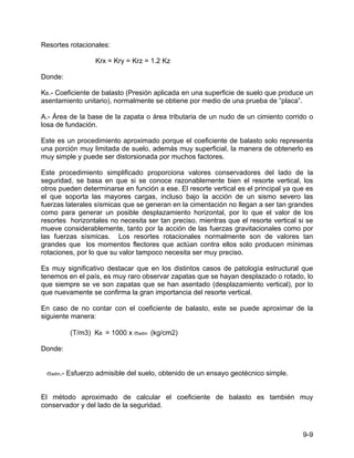 9-9
Resortes rotacionales:
Krx = Kry = Krz = 1.2 Kz
Donde:
KB.- Coeficiente de balasto (Presión aplicada en una superficie de suelo que produce un
asentamiento unitario), normalmente se obtiene por medio de una prueba de “placa”.
A.- Área de la base de la zapata o área tributaria de un nudo de un cimiento corrido o
losa de fundación.
Este es un procedimiento aproximado porque el coeficiente de balasto solo representa
una porción muy limitada de suelo, además muy superficial, la manera de obtenerlo es
muy simple y puede ser distorsionada por muchos factores.
Este procedimiento simplificado proporciona valores conservadores del lado de la
seguridad, se basa en que si se conoce razonablemente bien el resorte vertical, los
otros pueden determinarse en función a ese. El resorte vertical es el principal ya que es
el que soporta las mayores cargas, incluso bajo la acción de un sismo severo las
fuerzas laterales sísmicas que se generan en la cimentación no llegan a ser tan grandes
como para generar un posible desplazamiento horizontal, por lo que el valor de los
resortes horizontales no necesita ser tan preciso, mientras que el resorte vertical si se
mueve considerablemente, tanto por la acción de las fuerzas gravitacionales como por
las fuerzas sísmicas. Los resortes rotacionales normalmente son de valores tan
grandes que los momentos flectores que actúan contra ellos solo producen mínimas
rotaciones, por lo que su valor tampoco necesita ser muy preciso.
Es muy significativo destacar que en los distintos casos de patología estructural que
tenemos en el país, es muy raro observar zapatas que se hayan desplazado o rotado, lo
que siempre se ve son zapatas que se han asentado (desplazamiento vertical), por lo
que nuevamente se confirma la gran importancia del resorte vertical.
En caso de no contar con el coeficiente de balasto, este se puede aproximar de la
siguiente manera:
(T/m3) KB = 1000 x σadm (kg/cm2)
Donde:
σadm.- Esfuerzo admisible del suelo, obtenido de un ensayo geotécnico simple.
El método aproximado de calcular el coeficiente de balasto es también muy
conservador y del lado de la seguridad.
 