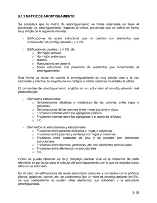 9-10
9.1.3 MATRIZ DE AMORTIGUAMIENTO
Se considera que la matriz de amortiguamiento se forma solamente en base al
porcentaje de amortiguamiento respecto al crítico, porcentaje que se define en forma
muy simple de la siguiente manera:
- Edificaciones de acero estructural que no cuenten con elementos que
incrementen el amortiguamiento.- ξ = 2%
- Edificaciones usuales.- ξ = 5%, de:
o Hormigón armado
o Hormigón pretensado
o Madera
o Mampostería en general
o Acero estructural con presencia de elementos que incrementen el
amortiguamiento
Esta forma de tomar en cuenta el amortiguamiento es muy simple pero a la vez
razonable y efectiva, la mayoría de los códigos o norma sísmicas mundiales la utiliza.
El porcentaje de amortiguamiento engloba en un solo valor el amortiguamiento real
producido por:
- Elementos estructurales:
o Deformaciones elásticas e inelásticas de las uniones entre vigas y
columnas
o Deformaciones de las uniones entre muros portante y vigas
o Fricciones internas entre los agregados pétreos
o Fricciones internas entre los agregados y el acero de refuerzo
o Etc.
- Elementos no estructurales y estructurales:
o Fricciones entre paredes divisorias y vigas y columnas
o Fricciones entre puertas y ventanas con vigas y columnas
o Fricciones entre acabados de piso y de paredes con elementos
estructurales
o Fricciones entre muretes, jardineras, etc, con elementos estructurales
o Fricciones entre elementos no estructurales
o Etc.
Como se puede observar es muy complejo calcular cual es la influencia de cada
elemento en particular para el calculo del amortiguamiento, por lo que se engloba todos
ellos en un solo valor.
En el caso de edificaciones de acero estructural comunes y corrientes como pórticos
planos, galpones, techos, etc, se acostumbra fijar un valor de amortiguamiento del 2%,
ya que normalmente no existen otros elementos que colaboren a la estructura
amortiguándola.
 