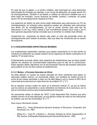 9-11
En caso de que un galpón, o un pórtico metálico, este restringido por otros elementos
estructurales de hormigón por ejemplo, o por muros de tabiquería, se puede asumir 5%
de amortiguamiento. También si se diseña un edificio de estructura metálica que va a
tener losas de hormigón, muros divisorios de ladrillo, puertas y ventanas, se puede
asumir 5% de amortiguamiento respecto al crítico.
Los espectros de diseño de esta norma están elaborados para estructuras con 5% de
amortiguamiento, sin embargo estos espectros pueden ser utilizados para estructuras
que tienen 2% de amortiguamiento, ya que la acción sísmica para este tipo de
estructuras no es muy crítica, debido a que normalmente poseen poca masa y por lo
tanto generan pequeñas fuerzas inerciales que no ameritan un análisis mas refinado.
Usualmente los programas de cálculo sólo piden el valor del porcentaje crítico de
amortiguamiento para realizar el proceso, dato que debe ser introducido por el usuario
del programa.
9.1.4 ACELERACIONES ESPECTRALES MÁXIMAS
Las aceleraciones espectrales máximas que pueden presentarse en el sitio donde se
construirá la edificación se pueden obtener de los espectros de diseño mostrados en el
capítulo “8” de esta norma.
Evidentemente se puede utilizar otros espectros de aceleraciones que se hayan podido
obtener de estudios de microsismicidad específicos para el sitio de la construcción.
Estos estudios deben adjuntarse con la documentación técnica del proyecto estructural
para justificar el uso de otros valores de aceleraciones.
9.1.4.1 Modos y Periodos Naturales de Vibrar
Se debe obtener un número de modos naturales de vibrar suficientes para lograr un
adecuado análisis sísmico, se recomienda utilizar una cantidad de modos tal que la
suma de las masas asociadas a cada uno de ellos llegue a por lo menos el 90% de la
masa total de la estructura en cada dirección de análisis (“X” y “Y”).
No se requiere conocer modos de vibrar en la dirección vertical “Z”, ya que se estima
que los sismos se presentarán a varios kilómetros de distancia de la estructura, por lo
que el movimiento sísmico será fundamentalmente horizontal.
Se recomienda utilizar el método de “RITZ” (Load Dependent Ritz Vectors) que para
análisis sísmico es el mas adecuado, ya que genera modos de vibrar en las direcciones
de análisis, que son las horizontales “X” y “Y”.
Para mayor información revisar:
- Wilson E.L., Three Dimensional Dynamic Analysis of Structures, Computers and
Structures, Inc. 1997.
- Wilson E.L., Yuan M. y Dickens J., Dynamic Analysis by Direct Superposition of
Ritz Vectors, Earthquake Engineering and Structural Dynamics. 1982.
 